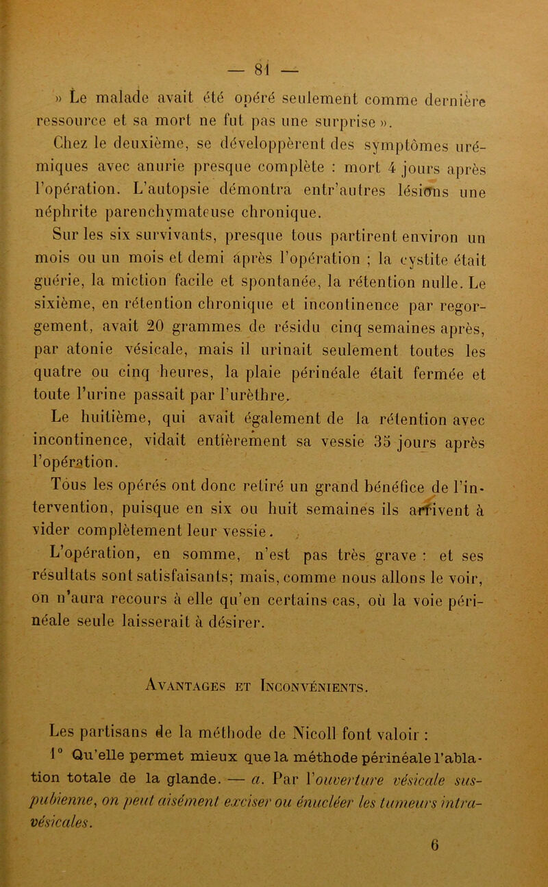 — 81 — )) Le malade avait été opéré seulement comme dernière ressource et sa mort ne fut pas une surprise». Chez le deuxième, se développèrent des symptômes uré- miques avec anurie presque complète : mort 4 jours après l’opération. L’autopsie démontra entr’autres lésimis une néphrite parenchymateuse chronique. Sur les six survivants, presque tous partirent environ un mois ou un mois et demi après l’opération ; la cystite était guérie, la miction facile et spontanée, la rétention nulle. Le sixième, en rétention chronique et incontinence par regor- gement, avait 20 grammes de résidu cinq semaines après, par atonie vésicale, mais il urinait seulement toutes les quatre ou cinq heures, la plaie périnéale était fermée et toute l’iirine passait par l’urèthre. Le huitième, qui avait également de la rétention avec incontinence, vidait entièrement sa vessie 35 jours après l’opération. Tous les opérés ont donc retiré un grand bénéfice de l’in- tervention, puisque en six ou huit semaines ils arfivent à vider complètement leur vessie. L’opération, en somme, n’est pas très grave : et ses résultats sont satisfaisants; mais, comme nous allons le voir, on n’aura recours à elle qu’en certains cas, où la voie péri- néale seule laisserait à désirer. Avantages et Inconvénients. Les partisans de la méthode de Nicoll font valoir : 1” Qu’elle permet mieux quels, méthode périnéale l’abla- tion totale de la glande. — a. Par Vouverture vésicale sus- pubienne^ on peut aisément exciser ou énucléer les tumeurs intra- vésicales. 6