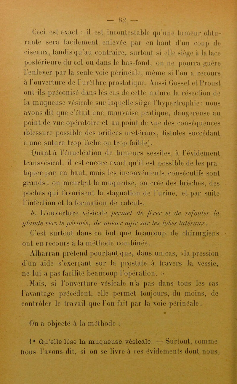 est (‘xacl : il osL iiK‘onL(‘sl,able qu’uiK* tiimoiii' ol)lu- ranle sei’a facilemeuL (Milcvée pai* en liaul d’iin eoiij) de ciseaux, landis ([u’aii eonlraii’c, siiidoiiL si elle siège à lalaee postérieure du col ou dans le bas-fond, on ne j)oui‘j‘a guère Feulever ])ar la seule voie [)érinéale, meme si l’on a reconi-s àrouverture de rurèlhre prostatique. Aussi flosset et Pi'onst ont-ils préconisé dans lès cas de cette nature la réseclion de la muqueuse vésicale sur laquelle siège rbypertro[)liie : nous avons dit que c’était une mauvaise pratique, dangereuse au point de vue opératoire et au point de vue des conséquences (blessure possible des orifices urétéraux, fistules succédant à une suture trop lâche ou ti‘op faible). Quant à l’énucléation de tumeurs sessiles, à l’évidement transvésical, il est encore exact qu’il est po.ssible de les pra- tiquer par en haut, mais les inconvénients consécutifs sont grands : on meurtrit la muqueüse, on crée des brèches, des poches qui favorisent la stagnation de l’urine, et par suite l’infection et la formation de calculs. b. L’ouverture vésicale permet de fixer et de refouler la glande vers le périnée^ de mieux agir sur les lobes latéraux. L’est surtout dans ce- but que beaucoup de chirurgiens ont eu recours à la méthode combinée. Albarran prétend pourtant que, dans un cas, «la pression d’un aide s’exerçant sur la prostate à travers la vessie, ne lui a pas facilité beaucoup l’opération. » Mais, si l’ouverture vésicale n’a pas dans tous les cas l’avantage précédent, elle permet toujours, du moins, de contrôler le travail que l’on fait par la voie périnéale. On a objecté à la méthode : 1® Qu’elle lèse la muqueuse vésicale. — Surtout, comme nous l’avons dit, si on se livre à ces évidements dont noiiS: