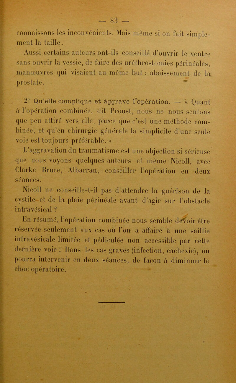 connaissons les inconvénients. Mais même si on fait simple- ment la taille. Aussi certains auteurs ont-ils conseillé d’ouvrir le ventre sans ouvrir la vessie, de faire des uréthrostomies périnéales, manœuvres qui visaient au même but : abaissement de la prostate. * 2 Qu’elle complique et aggrave l’opérâtion. — a Quant à Topération combinée, dît Proust, nous ne nous sentons que peu attiré vers elle, parce que c’est une méthode com- binée, et qu’en chirurgie générale la simplicité d’une seule voie est toujours préférable. » L’aggravation du traumatisme est une objection si sérieuse que nous voyons quelques auteurs et même Nicoll, avec Clarke Bruce, Albarran, conseiller l’opération en deux séances. Nicoll ne conseille-t-il pas d’attendre la guérison de la cystite-et de la plaie périnéale avant d’agir sur l’obstacle intr'avésical ? En résumé, l’opération combinée nous semble devoir être réservée seulement aux cas où l’on- a affaire à une saillie intravésicale limitée et pédiculée non accessible par cette dernière voie : Dans les cas graves (infection, cachexie), on pourra intervenir en deux séances, de façon à diminuer le choc opératoire.