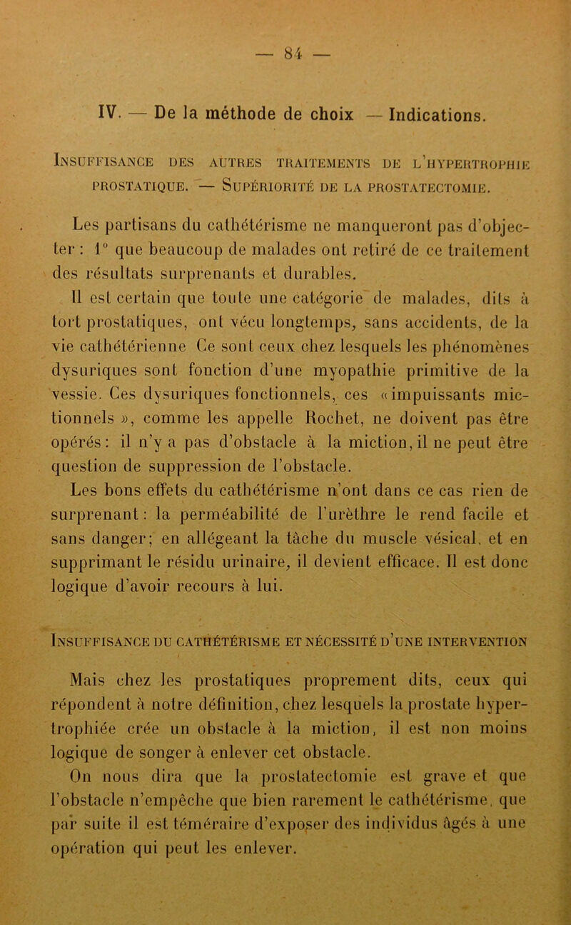 IV. — De la méthode de choix — Indications. Insuffisance ues PROSTATIQUE. AUTRES TRAITEMENTS UE l’hYPERTROPHIE — Supériorité de la prostatectomie. Les partisans du cathétérisme ne manqueront pas d’objec- ter : r que beaucoup de malades ont retiré de ce traitement des résultats surprenants et durables. 11 est certain que toute une catégorie de malades, dits à tort prostatiques, ont Yécu longtemps, sans accidents, de la vie cathétérienne Ce sont ceux chez lesquels les pbénomènes dysuriques sont fonction d’une myopathie primitive de la vessie. Ces dysuriques fonctionnels, ces «impuissants mic- tionnels », comme les appelle Rochet, ne doivent pas être opérés: il n’y a pas d’obstacle à la miction, il ne peut être question de suppression de l’obstacle. Les bons effets du cathétérisme n’ont dans ce cas rien de surprenant: la perméabilité de l’iirèthre le rend facile et sans danger; en allégeant la tâche du muscle vésical, et en supprimant le résidu urinaire, il devient efficace. Il est donc logique d’avoir recours à lui. I . Insuffisance du cathétérisme et nécessité d’une intervention Mais chez les prostatiques proprement dits, ceux qui répondent à notre définition, chez lesquels la prostate hyper- trophiée crée un obstacle à la miction, il est non moins logique de songer à enlever cet obstacle. On nous dira que la prostatectomie est grave et que l’obstacle n’empêche que bien rarement le cathétérisme, que par suite il est téméraire d’expo,ser des individus âgés â une opération qui peut les enlever.
