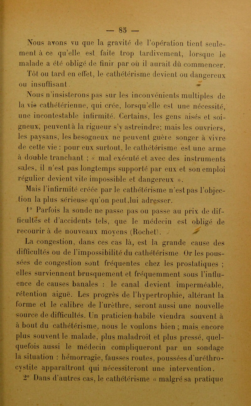 Nous avons vu que la gravité de l’opération tient seule- ment à ce qu’elle est faite trop tardivement, lorsque le malade a été obligé de finir par où il aurait du commencer. Tôt ou tard en elTet, le cathétérisme devient ou dangereux ou insuffisant. - Nous n’insisterons pas sur les inconvénients multiples de la vie cathétérienne, qui crée, lorsqu’elle est une nécessité, une incontestable infirmité. Certains, les gens aisés et soi- gneux, peuventà la rigueur s’y astreindre; mais les ouvriers, les paysans, les besogneux ne peuvent guère songer à vivre de cette vie : pour eux surtout, le cathétérisme est une arme à double tranchant ; « mal exécuté et avec des instruments sales, il n’est pas longtemps supporté par eux et son emploi régulier devient vite impossible et dangereux ». Mais l’infirmité créée parle cathétérisme n’est pas l’objec- tion la plus sérieuse qu’on peut,lui adresser. 1° Parfois la sonde ne passe pas ou passe au prix de dif- ficultés et d’accidents tels, que le médecin est obligé de recourir à de nouveaux moyens (Rochet). ^ La congestion, dans ces cas là, est la grande cause des difficultés ou de l’impossibilité du cathétérisme. Or les pous- sées de congestion sont fréquentes chez les prostatiques ; elles surviennent brusquement et fréquemment sous l’influ- ence de causes banales : le canal devient imperméable, rétention aiguë. Les progrès de l’hypertrophie, altérant la forme et le calibre de l’urèthre, seront aussi une nouvelle source de difficultés. Un praticien habile viendra souvent à à bout du cathétérisme, nous le voulons bien ; mais encore plus souvent le malade, plus maladroit et plus pressé, quel- quefois aussi le médecin compliqueront par un sondage la situation : hémorragie, fausses routes, poussées d’uréthro- cystite apparaîtront qui nécessileront une intervention. 2° Dans d’autres cas, le cathétérisme « malgré sa pratique