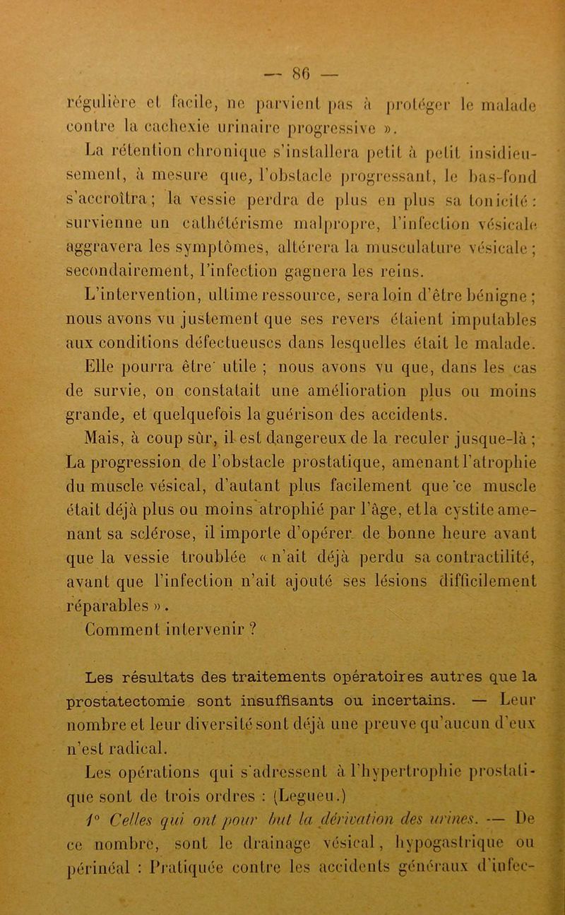régulière et facile, ne parvient p<as à prot('ger le malade contre la cachexie urinaire progressive ». La rétention chronique s’installera petit à petit insidieu- semenl, à mesure que, l’obstacle progressant, le l)as-fond s’accroîtra; la vessie perdra de plus en plus sa tonicilé: survienne un cathétérisme mal[)ropre, l’infection vésicale, aggravera les symptômes, altérera la musculature vésicale; secondairement, l’infection gagnera les reins. L’intervention, ultime ressource, seraloin d’être bénigne ; nous avons vu justement que ses revers étaient imputables aux conditions défectueuses dans lesquelles était le malade. Elle pourra être’ utile ; nous avons vu que, dans les cas de survie, on constatait une amélioration plus ou moins grande, et quelquefois la guérison des accidents. Mais, à coup sur, il est dangereux de la reculer jusque-là ; La progression de l’obstacle prostatique, amenant l’atrophie du muscle vésical, d’autant plus facilement que ce muscle était déjà plus ou moins atrophié par l’âge, etla cystite ame- nant sa sclérose, il importe d’opérer de bonne heure avant que la vessie troublée « n’ait déjà perdu sa contractilité, avant que l’infection n’ait ajouté ses lésions difficilement réparables ». Comment intervenir ? Les résultats des traitements opératoires autres que la prostatectomie sont insuffisants ou incertains. — Leur nombre et leur diversité sont déjà une preuve qu’aucun d’eux n’est radical. Les opérations qui s'adressent à l’hypertrophie pi’ostati- que sont de trois ordres : (Legueu.) Celles qui ont pour but la dérivation des urines. — De ce nombre, sont le drainage vésical, hypogastrique ou périnéal : Dmtiquée contre les accidents généraux d’infec-
