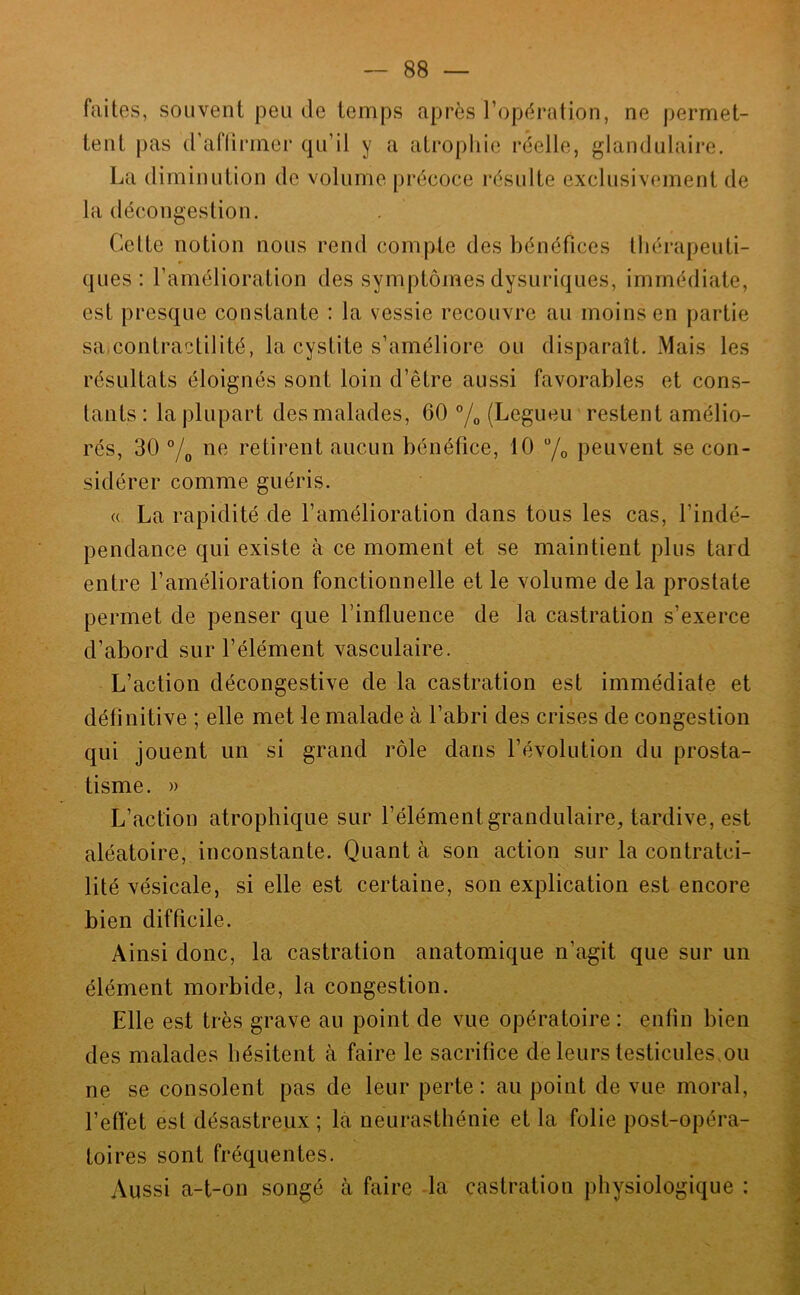 faites, souvent pende temps après l’opération, ne permet- tent pas d'aflirmer qu’il y a atrophie réelle, glandulaire. La diminution de volume précoce résulte exclusivement de la décongestion. Cette notion nous rend compte des bénéfices thérapeuti- ques : l’amélioration des symptômes dysuriques, immédiate, est presque constante : la vessie recouvre au moins en partie saicontractilité, la cystite s’améliore ou disparaît. Mais les résultats éloignés sont loin d’être aussi favorables et cons- tants : la plupart des malades, 60 °/o (Legueu restent amélio- rés, 30 °/o retirent aucun bénéfice, 10 peuvent se con- sidérer comme guéris. « La rapidité de l’amélioration dans tous les cas, l’indé- pendance qui existe à ce moment et se maintient plus tard entre l’amélioration fonctionnelle et le volume de la prostate permet de penser que l’influence de la castration s’exerce d’abord sur l’élément vasculaire. L’action décongestive de la castration est immédiate et définitive ; elle met le malade à l’abri des crises de congestion qui jouent un si grand rôle dans l’évolution du prosta- tisme. » L’action atrophique sur l’élément grandulaire, tardive, est aléatoire, inconstante. Quant à son action sur la contratci- lité vésicale, si elle est certaine, son explication est encore bien difficile. Ainsi donc, la castration anatomique n’agit que sur un élément morbide, la congestion. Elle est très grave au point de vue opératoire : enfin bien des malades hésitent à faire le sacrifice de leurs testicules.ou ne se consolent pas de leur perte: au point de vue moral, l’effet est désastreux ; la neurasthénie et la folie post-opéra- toires sont fréquentes. Aussi a-t-on songé à faire la castration physiologique :