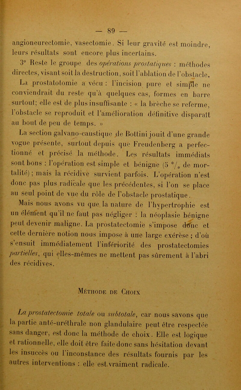 angioneiirectomie, vasectomie. Si leur gravité est moindre, leurs résultats sont encore, plus incertains. 3° Reste le groupe des opérations prostatiques : méthodes directes, visant soit la destruction, soit l’ablation de l’obstacle. La prostatotomie a vécu : l’incision pure et simjTle ne conviendrait du reste qu’à quelques cas, formes en barre surtout; elle est de plus insuffisante : « la brèche se referme, 1 obstacle se reproduit et l’amélioration définitive disparaît au bout de peu de temps. » La section galvano-caustique /le Bottini jouit d’une grande vogue présente, surtout depuis que Freudenberg a perfec- tionné et précisé la méthode. Les résultats immédiats sont bons : l’opération est simple et bénigne (5 de mor- talité) ; mais la récidive survient parfois. L’opération n’est donc pas plus radicale que les précédentes, si l’on se place au seul point de vue du rôle de l’obstacle prostatique. Mais nous avons vu que la nature de l’hypertrophie est un élément qu il ne faut pas négliger : la néoplasie bénigne peut devenir maligne. La prostatectomie s’impose dtfnc et cette dernière notion nous impose à une large exérèse ; d’où s ensuit immédiatement l’infériorité des prostatectomies partielles^ qui elles-mêmes ne mettent pas sûrement à l’abri des récidives. Méthode de Choix ha prostatectomie totale ou subtotale^ car nous savons que la partie an té-uréthrale non glandulaire peut être respectée sans danger, est donc la méthode de choix. Elle est logique et rationnelle, elle doit être faite donc sans hésitation devant les insuccès ou 1 inconstance des résultats fournis par les autres interventions ; elle est vraiment radicale.