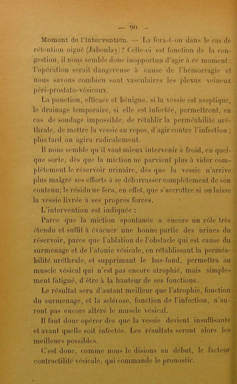 rétonlion aiguë (Jahoulay) ? (lelle-ci esl, fonclion de la con- gestion, il nous semble donc iuoppoi-tun d’agii* à ce rnomeut: ■ropéi'ation serait daugereuse à cause de riiérnorragie et nous savons combien sont vasculaires les [)lexus veineux péri-prostato-vésicaux. La ponction, efficace et bénigne, si la vessie est aseptique, le drainage temporaire, si elle est infectée, permettront, en cas de sondage impossible, de rétablir la perméabilité uré- thrale, de mettre la vessie au repos, d’agir contre l’infection ; plus tard on agira radicalement. 11 nous semble qu'il vaut mieux intervenir à froid^ en quel- que sorte, dès que la miction ne parvient plus à vider com- plètement le réservoir urinaire, dès que la vessie n’arrive plus malgré ses efforts à se débarrasser complètement de son contenu; le résidu ne fera, en effet, que s’accroître si on laisse la vessie livrée à ses propres forces. L’intervention est indiquée : Parce que la miction spontanée a encore un rôle très étendu et suffît à évacuer une bonne partie des urines du réservoir, parce que l’ablation de l’obstacle qui est cause du surmenage et de l’atonie vésicale, en rétablissant la perméa- bilité uréthrale, et supprimant le bas-fond, permettra au muscle vésical qui n’est pas encore atrophié, mais simple- ment fatigué, d'être à la hauteur de ses fonctions. Le résultat sera d’autant meilleur que l’atrophie, fonction du surmenage, et la sclérose, fonction de l’infection, n’au- ront pas encore altéré le muscle vésical. Il faut donc opérer dès que la vessie devient insuf(isanle et avant quelle soit infectée. Les résultats seront alors les meilleurs possibles. C’est donc, comme nous le disions au début, le facteur contractilité vésicale, qui commande le pronostic. t