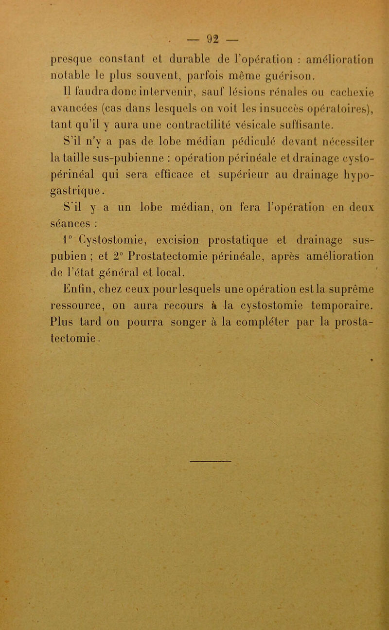 presque constant et durable de l’opération : amélioration notable le plus souvent, parfois même guérison. Il faudradonc intervenir, sauf lésions rénales ou cachexie avancées (cas dans lesquels on voit les insuccès opératoires), tant qu’il y aura une contractilité vésicale suffisante. S’il n’y a pas de lobe médian pédiculé devant nécessiter la taille sus-pubienne : opération périnéale et drainage cysto- périnéal qui sera efficace et supérieur au drainage hypo- gastrique. S’il y a un lobe médian, on fera l’opération en deux séances : 1° Cystostomie, excision prostatique et drainage sus- pubien ; et 2“ Prostatectomie périnéale, après amélioration de l’état général et local. Enfin, chez ceux pour lesquels une opération est la suprême ressource, on aura recours à la cystostomie temporaire. Plus tard on pourra songer à la compléter par la prosta- tectomie .