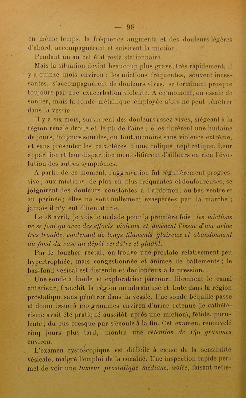 on même lomps, la IVrquenco augmenla et des douleurs légères d’abord, accompagnèrent cl suivirent la miction, Pendant un an cet état resta stationnaire. Mais la situation devint beaucoup plus grave, très rapidement, il y a quinze mois environ : les mictions fréquentes, souvent inces- santes, s’accompagnèrent de douleurs vives, se terminant presque toujours par une exacerbation violente. A ce moment, on e.s.<^aie de sonder, mais la sonde métallique employée a^ors ne peut [lénétrer dans la vcs'ie. Il y a six mois, survinrent des douleurs assez vi^’Tîs, siégeant à la région rénale droite et le pli de l’aine ; elles dui'érent une huitaine de jours, toujours sourdes, ou toutau moins sans violence extrême, et sans présenter les caractères d’une colique néphrétique. Leur apparition et leur disparition ne modifièrent d’ailleurs en rien l’évo- lution des autres symptômes. A partir de ce moment, l’aggravation fut régulièrement progres- sive; aux mictions, de plus en plus fréquentes et douloureuses, se joignirent des douleurs constantes à l’abdomen, au bas-ventre et au périnée; elles ne sont nullement exaspérées par la marche ; jamais il n’y eut d’hématurie. Le 28 avril, je vois le malade pour la première fois ; les mictions ne se font qu'avec des efforts violents et amènent l'issue d'une urine très trouble^ contenant de longs^ filaments glaireux et abandonnant au fond du vase un dépôt verdâtre et gluant. Par le loucher rectal, pn trouve une prostate relativement peu hypertrophiée, mais congestionnée et animée de battements ; le bas-fond vésical est distendu et douloureux à la pression. Une sonde à boule et exploratrice parcourt librement le canal antérieur, franchit la région membraneuse et bute dans la région prostatique sans pénétrer dans la vessie. Une sonde béquille passe et donne issue à 120 grammes environ d’urine retenue (le cathété- risme avait été pratiqué aussitôt après une miction), fétide, puru- lente ; du pus presque pur s’écoule à la fin. Cet examen, renouvelé cinq jours plus tard, montra une rétention de i^o grammes environ. ^ L’examen cystoscopique est difficile à cause de la sensibilité vésicale, malgré l'emploi de la cocaïne. Une inspection rapide per- met de voir une tumeur prostatique médiane, isolée, faisant nette-