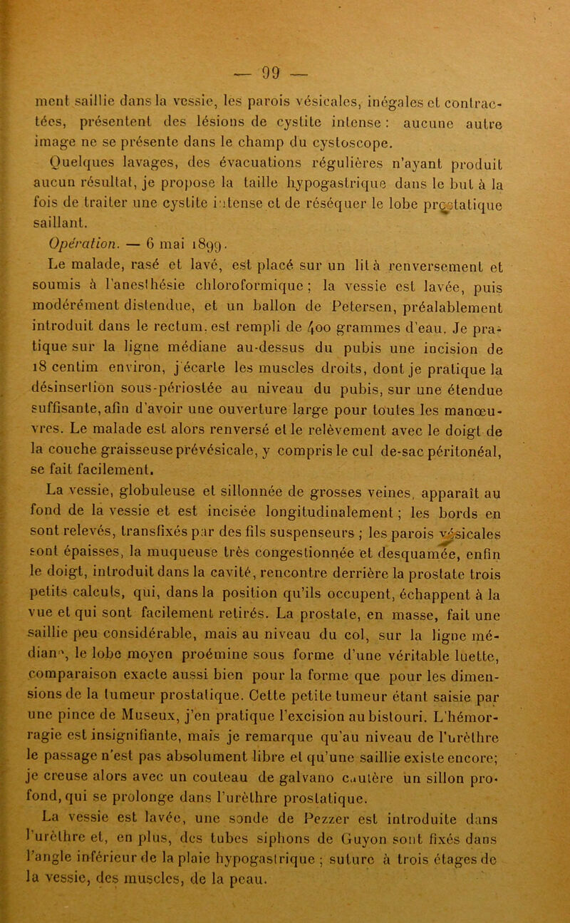 ment saillie dans la vessie, les parois vésicales, inégales et conlrac- tées, présentent des lésions de cystite intense : aucune autre image ne se présente dans le champ du cystoscope. Quelques lavages, des évacuations régulières n’ayant produit aucun résultat, je propose la taille hypogastrique dans le but à la fois de traiter une cystite intense et de réséquer le lobe pr^otatique saillant. Opération. — 6 mai 1899. Le malade, rasé et lavé, est placé sur un lit à renversement et soumis à l'anesthésie chloroformique; la vessie est lavée, puis modérément distendue, et un ballon de Petersen, préalablement introduit dans le rectum, est rempli de \oo grammes d’eau. Je pra- tique sur la ligne médiane au-dessus du pubis une incision de 18 centim environ, j'écarte les muscles droits, dont je pratique la désinserlion sous-périostée au niveau du pubis, sur une étendue suffisante,afin d’avoir une ouverture large pour toutes les manœu- vres. Le malade est alors renversé et le relèvement avec le doigt de la couche graisseuse pfévésicale, y compris le cul de-sac péritonéal, se fait facilement. La vessie, globuleuse et sillonnée de grosses veines, apparaît au fond de la vessie et est incisée longitudinalement ; les bords en sont relevés, transfixés par des fils suspenseurs ; les parois vésicales sont épaisses, la muqueuse très congestionnée et desquamée, enfin le doigt, introduit dans la cavité, rencontre derrière la prostate trois petits calcuts, qui, dans la position qu’ils occupent, échappent à la vue et qui sont facilement retirés. La prostate, en masse, fait une saillie peu considérable, mais au niveau du col, sur la ligne mé- dian-', le lobe moyen proémine sous forme d’une véritable luette, comparaison exacte aussi bien pour la forme que pour les dimen- sions de la tumeur prostatique. Cette petite tumeur étant saisie par une pince de Museux, j’en pratique l’excision au bistouri. L’hémor- ragie est insignifiante, mais je remarque qu’au niveau de furèthre le passage n’est pas absolument libre et qu’une saillie existe encore; je creuse alors avec un couteau de galvano cuulère un sillon pro- fond, qui se prolonge dans l’urèthre prostatique. La vessie est lavée, une sonde de Pezzer est introduite dans l’urèthre et, en plus, des tubes siphons de Guyon sont fixés dans l’angle inférieur de la plaie hypogastrique ; suture à trois étages de la vessie, des muscles, de la peau.