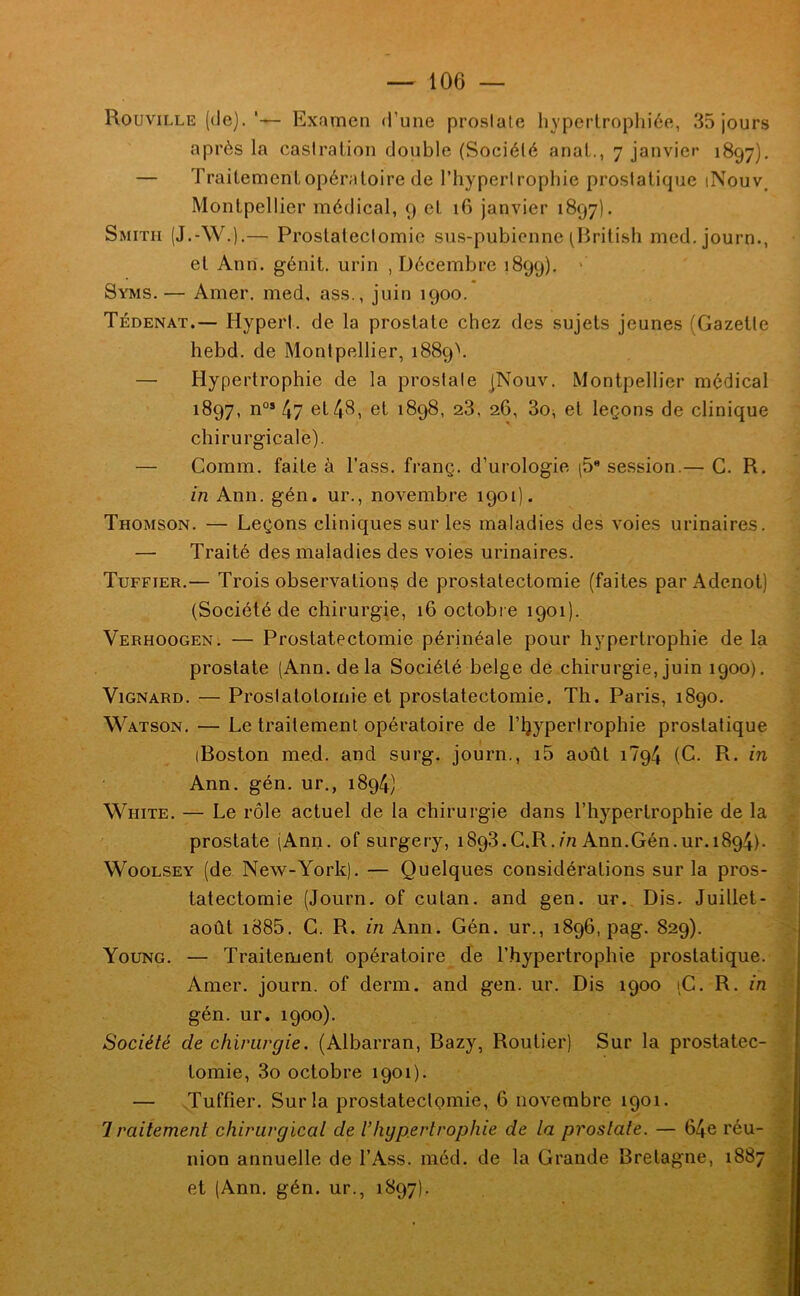 Rouville (de).'— Examen d’une prosiale hyperlropliiée, 35 jours après la casiralion double (Sociélé anal., 7 janvier 1897). — Traitementopératoire de l’hyperlropliie prosialique iNouv. Montpellier médical, 9 et 16 janvier 1897). Smith (J.-W.).— Proslaleclomie sus-pubienne (British med, journ., et Ann. génit. urin , Décembre 1899). ’ Syms.— Amer, med, ass., juin 1900. Tédenat.— Hyperl. de la prostate chez des sujets jeunes (Gazette hebd. de Montpellier, 1889V — Hypertrophie de la prostate jNouv. Montpellier médical 1897, n°» 47 et 48, et 1898, 28, 26, So^ et leçons de clinique chirurgicale). — Comm. faite à l’ass. franç. d’urologie |5 session.— G. R. in Ann. gén. ur., novembre 1901). Thomson. — Leçons cliniques sur les maladies des voies urinaires. — Traité des maladies des voies urinaires. Tuffier.— Trois observation^ de prostatectomie (faites par Adenot) (Société de chirurgie, 16 octobie 1901). Verhoogen. — Prostatectomie périnéale pour hypertrophie de la prostate (Ann. delà Société belge de chirurgie, juin 1900). ViGNARD. — Proslalolomie et prostatectomie. Th. Paris, 1890. Watson. — Le traitement opératoire de l’ijyperlrophie prostatique (Boston med. and surg. journ., i5 août 1794 (C. R. m Ann. gén. ur., 1894) White. — Le rôle actuel de la chirurgie dans l’hypertrophie de la ^ prostate (Ann. of surgery, 1893.C.R.m Ann.Gén.ur.1894). WooLSEY (de New-York). — Quelques considérations sur la pros- tatectomie (Journ. of cutan. and gen. ur. Dis. Juillet- août i885. G. R. m Ann. Gén. ur., 1896, pag. 829). Young. — Traitement opératoire de l’hypertrophie prostatique. Amer, journ. of derm. and gen. ur. Dis 1900 iG. R. in ■; gén. ur. 1900). Société de chirurgie. (Albarran, Bazy, Routier) Sur la prostatec- tomie, 3o octobre 1901). — .Tuffier. Sur la prostatectomie, 6 novembre 1901. Iraitement chirurgical de l’hgpertrophie de la prostate. — 64e réu- nion annuelle de l’Ass. méd. de la Grande Bretagne, 1887 et (Ann. gén. ur., 1897). J 'Si-