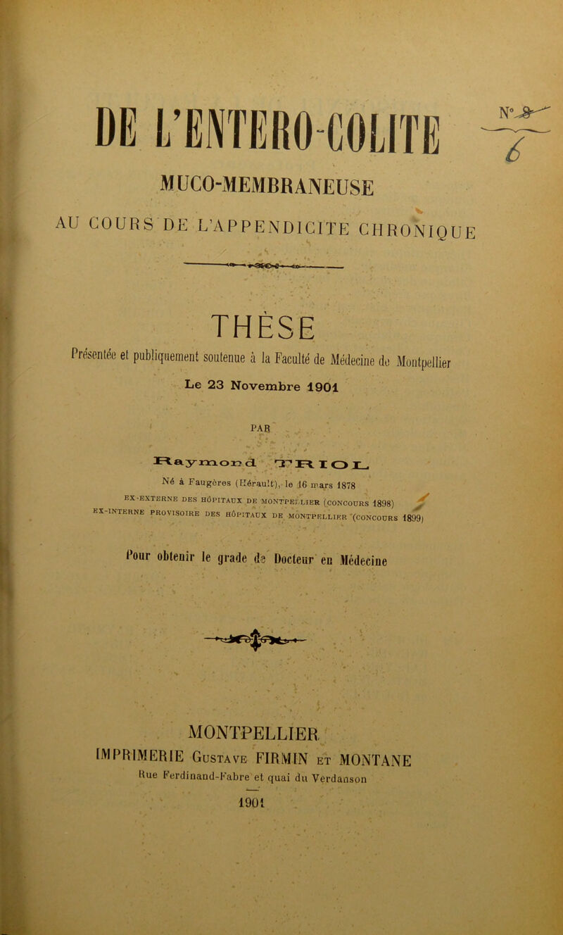 DE L’ENTERO-COLITE M UCO-MEMBR ANEUSE AU COURS DE L’APPENDICITE CHRo'nIQUF • s ,  «I» ■ > ■ iixi — THÈSE Présentée et publiquement soutenue à la Faculté de Médecine do Montpellier Le 23 Novembre 1901 ^ PAR r. ' ■ rtayxïiorïdL T O IL. Né à Faugères (Kérault),-le 16 mars 1878 EX-EXTERNE DBS HÔPITAUX DE MONTPEI LIER (CONCOURS 1898) ^ EX-INTERNE PROVISOIRE DES HÔPITAUX DE MONTPELLIER '(CONCOURS 1899) Pour obtenir le grade ds' Docteur’ en Médecine MONTPELLIER ' IMPRIMERIE Gustave FIRMIN et xMONTANE Bue Ferdinand-Fabre et quai du Verdanson