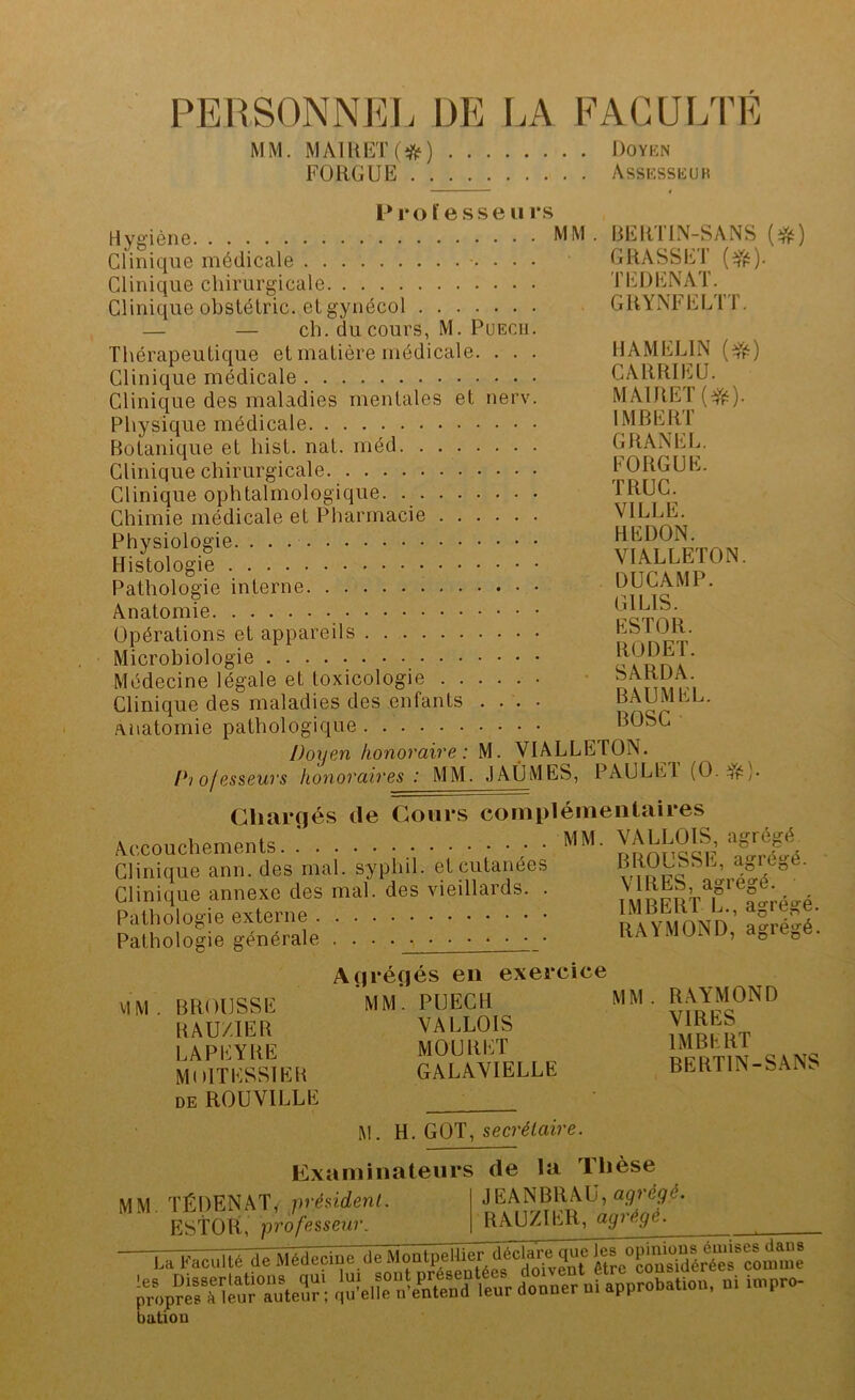 PEllSONNfiL DE LA FACULTE MM. MAll{ET(ift5) Doykn FORGUE Assksskur l* I* O ï e s s e 11 i*s Hygiène Clinique médicale Clinique chirurgicale Clinique obstétric. et gynécol — — ch. du cours, M. PuECii. Thérapeutique et matière médicale. . . . Clinique médicale Clinique des maladies mentales et nerv. Physique médicale Botanique et hist. nat. méd Clinique chirurgicale Clinique ophtalmologique. Chimie médicale et Pharmacie Physiologie. Histologie Pathologie interne Anatomie Opérations et appareils Microbiologie Médecine légale et toxicologie Clinique des maladies des enfants .... anatomie pathologique Doyen honovaive : M. VIALLETON. l^'i ofessews honovaires : MM. JAÛMES, PAULEl (0.^^). Cliaiçïés de Cours complémentaires Accouchements. MM- VALLOIS, agrégé Clinique ann. des mal. sypliil. et cutanées Clinique annexe des mal ’ Pathologie externe . . . BEIITIN-SANS GRASSET (^fs). TEDENAT. GRYNFELTT. HAMELIN (Yé) CARRIEU. MAlRET(Yé)- IMBERT GRANEL. FORGUE. TRUC. VILLE. HE DON. VIALLETON. DUC AM P. GILIS. ESTOR. RODET. SARDA. BAUMEL. BOSC des vieillards. Pathologie générale BROUSSE, agrégé. VIRES, agrégé. IMBERT L., agrégé. RAYMOND, agrégé. VIM BROUSSE BAU/IER LAPEYRE MolTESSlEH DE ROUVILLE Açiréoés en exercice mm’, puech VALLOIS MOURUT GALAVIELLE M M R.AYMOND VIRES IMBKRT BERTIN-SANS M. H. GOT, secrétaire. Examinateurs de la Tlièse JEANBRAU, agrégé. RAUZIER, agrégé. MM. TÉDENAT, président. EStOti, professeur. La faculté de ^ KïpVr“oSattoa, oi i.pro. bution