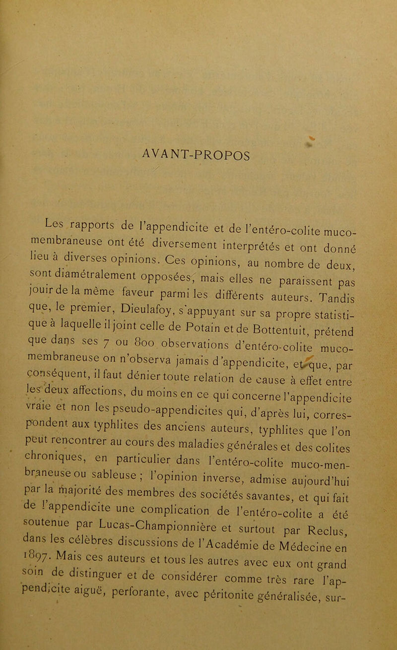 AVANT-PROPOS / Us rapports de l’appendicite et de l’entéro-coiite muco- membraneuse ont été diversement interprétés et ont donné lieu a diverses opinions. Ces opinions, au nombre de deux sont diamétralement opposées; mais elles ne paraissent pas jouirdelamème faveur parmi les différents auteurs. Tandis que, le premier, Dieulafoy, s'appuyant sur sa propre statisti- que a laquelle il joint celle de Potain et de Bottentuit, prétend que daps ses 7 ou 800 observations d’entéro-colite muco- membraneuse on n’observa jamais d’appendicite, ebîSue par conséquent, il faut dénier toute relation de cause à effet entre .esr deux affections, du moins en ce qui concerne l’appendicite vraie et non les pseudo-appendicites qui, d’après lui, corres- pondent aux typhhtes des anciens auteurs, typhlites que l’on peut rencontrer au cours des maladies générales et des colites chroniques, en particulier dans l’entéro-colite muco-men- raneuseou sableuse; l’opinion inverse, admise aujourd’hui par la ma)orité des membres des sociétés savantes, et qui fait de . appendicite une complication de l’entéro-colite a été soutenue par Lucas-Championnière et surtout par Reclus, dans les célèbres discussions de l’Académie de Médecine en ■ 97. Mais ces auteurs et tous les autres avec eux ont grand soin de distinguer et de considérer comme très rare l’ap- pend,cite aiguë, perforante, avec péritonite généralisée, sur-
