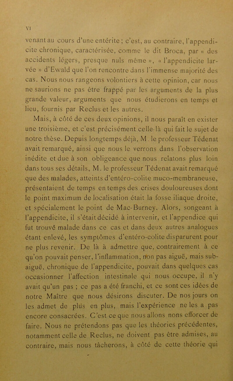 venant au cours d’une entérite ; c’est, au contraire, l’appendi- cite chronique, caractérisée, comme le dit Broca, par « des accidents légers, presque nuis môme o, ((l’appendicite lar- vée » d’Ewald que l’on rencontre dans l’immense majorité des cas. Nous nous rangeons volontiers à cette opinion, car nous ne saurions ne pas être frappé par les arguments de la plus grande valeur, arguments que nous étudierons en temps et lieu, fournis par Reclus et les autres. Mais, à côté de ces deux opinions, il nous paraît en exister une troisième, et c’est précisément celle-là qui fait le sujet de notre thèse. Depuis longtemps déjà, M . le professeur Tédenat avait remarqué, ainsi que nous le verrons dans l’observation inédite et due à son obligeance que nous relatons plus loin dans tous ses détails, M. le professeur Tédenat avait remarqué que des malades, atteints d’entéro-colite muco-membraneuse, présentaient de temps en temps des crises douloureuses dont le point maximum délocalisation était la fosse iliaque droite, et spécialement le point de Mac-Burney. Alors, songeant à l’appendicite, il s’était décidé à intervenir, et l’appendice qui fut trouvé malade dans ce cas et dans deux autres analogues étant enlevé, les symptômes d’entéro-colite disparurent pour ne plus revenir. De là à admettre que, contrairement à ce qu’on pouvait penser, l’inflammation, n*on pas aiguë, mais sub- aiguë, chronique de l’appendicite, pouvait dans quelques cas occasionner l’affection intestinale qui nous occupe, il n’y avait qu’un pas ; ce pas a été franchi, et ce sont ces idées de notre Maître que nous désirons discuter. De nos jours on les admet de plus en plus, mais l’expérience ne les a pas encore consacrées. C’est ce que nous allons nons efforcer de faire. Nous ne prétendons pas que les théories précédentes, notamment celle de Reclus, ne doivent pas être admises, au contraire, mais nous tâcherons, à côté de cette théorie qui
