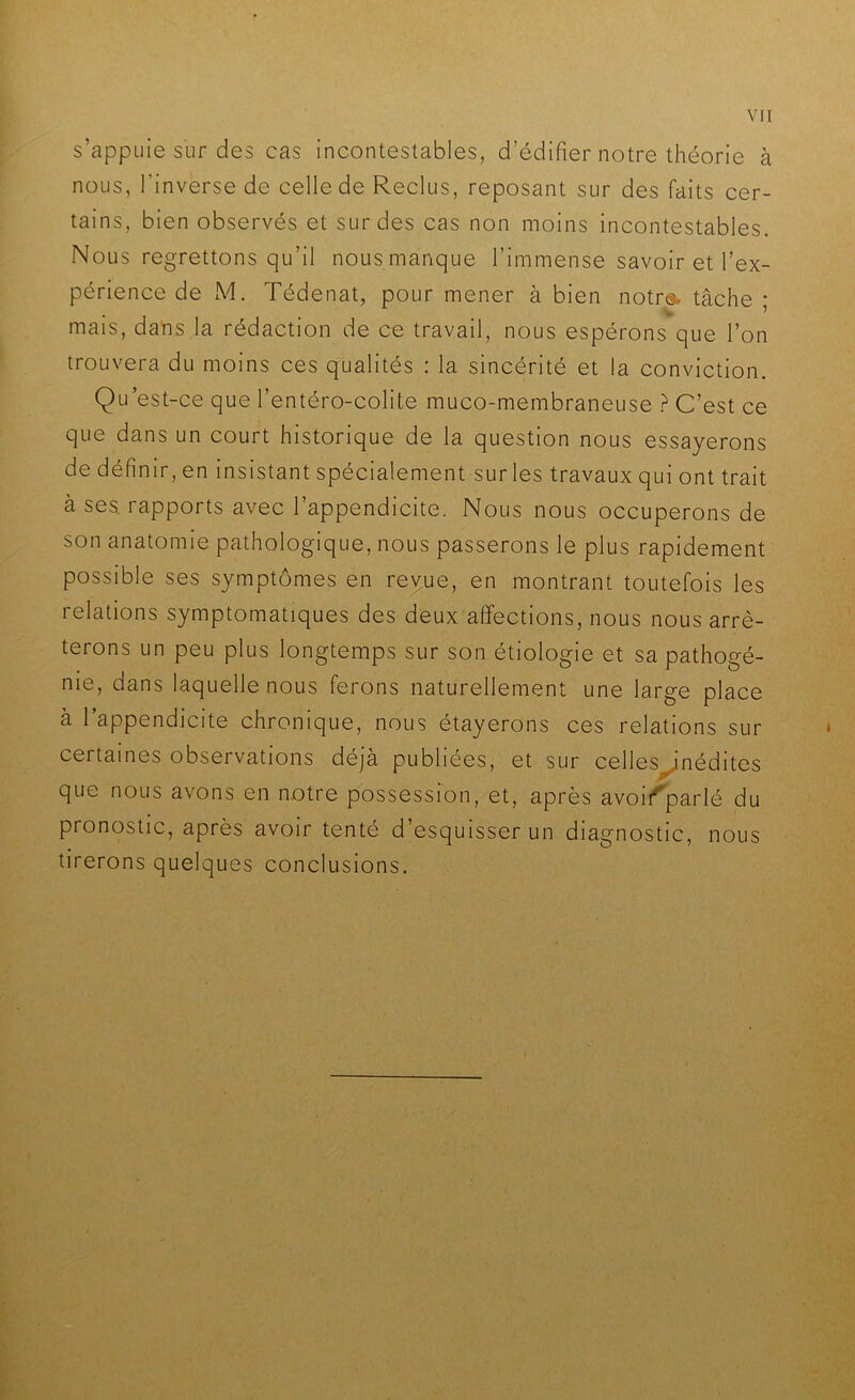 s’appuie sur des cas incontestables, d’édifier notre théorie à nous, l’inverse de celle de Reclus, reposant sur des faits cer- tains, bien observés et sur des cas non moins incontestables. Nous regrettons qu’il nous manque l’immense savoir et l’ex- périence de M. Tédenat, pour mener à bien notr«. tâche ; mais, dans la rédaction de ce travail, nous espérons que l’on trouvera du moins ces qualités : la sincérité et la conviction. Qu est-ce que l’entéro-colite muco-membraneuse ? C’est ce que dans un court historique de la question nous essayerons de définir, en insistant spécialement sur les travaux qui ont trait à ses. rapports avec l’appendicite. Nous nous occuperons de son anatomie pathologique, nous passerons le plus rapidement possible ses symptômes en reyue, en montrant toutefois les relations symptomatiques des deux affections, nous nous arrê- terons un peu plus longtemps sur son étiologie et sa pathogé- nie, dans laquelle nous ferons naturellement une large place à l’appendicite chronique, nous étayerons ces relations sur certaines observations déjà publiées, et sur celles^nédites que nous avons en notre possession, et, après avoit^parlé du pronostic, après avoir tenté d’esquisser un diagnostic, nous tirerons quelques conclusions.