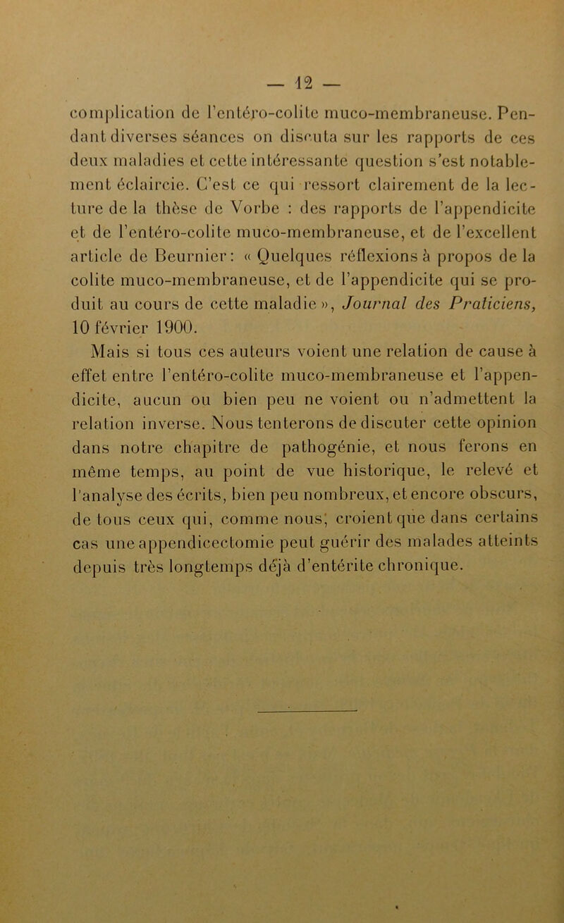 complication de l’cntéro-colitc muco-membraneusc. Pen- dant diverses séances on discuta sur les rapports de ces deux maladies et cette intéressante question s’est notable- ment éclaircie. C’est ce qui ressort clairement de la lec- ture de la thèse de Vorbe : des rapports de l’appendicite et de l’entéro-colite muco-membraneuse, et de l’excellent article de Beurnier: « Quelques réflexions à propos de la colite muco-membraneuse, et de l’appendicite qui se pro- duit au cours de cette maladie», Journal des Praticiens, 10 février 1900. Mais si tous ces auteurs voient une relation de cause à effet entre l’entéro-colite muco-membraneuse et l’appen- dicite, aucun ou bien peu ne voient ou n’admettent la relation inverse. Nous tenterons de discuter cette opinion dans notre chapitre de pathogénie, et nous ferons en même temps, au point de vue historique, le relevé et l’analyse des écrits, bien peu nombreux, et encore obscurs, de tous ceux qui, comme nous' croient que dans certains cas une appendicectomie peut guérir des malades atteints depuis très longtemps déjà d’entérite chronique.