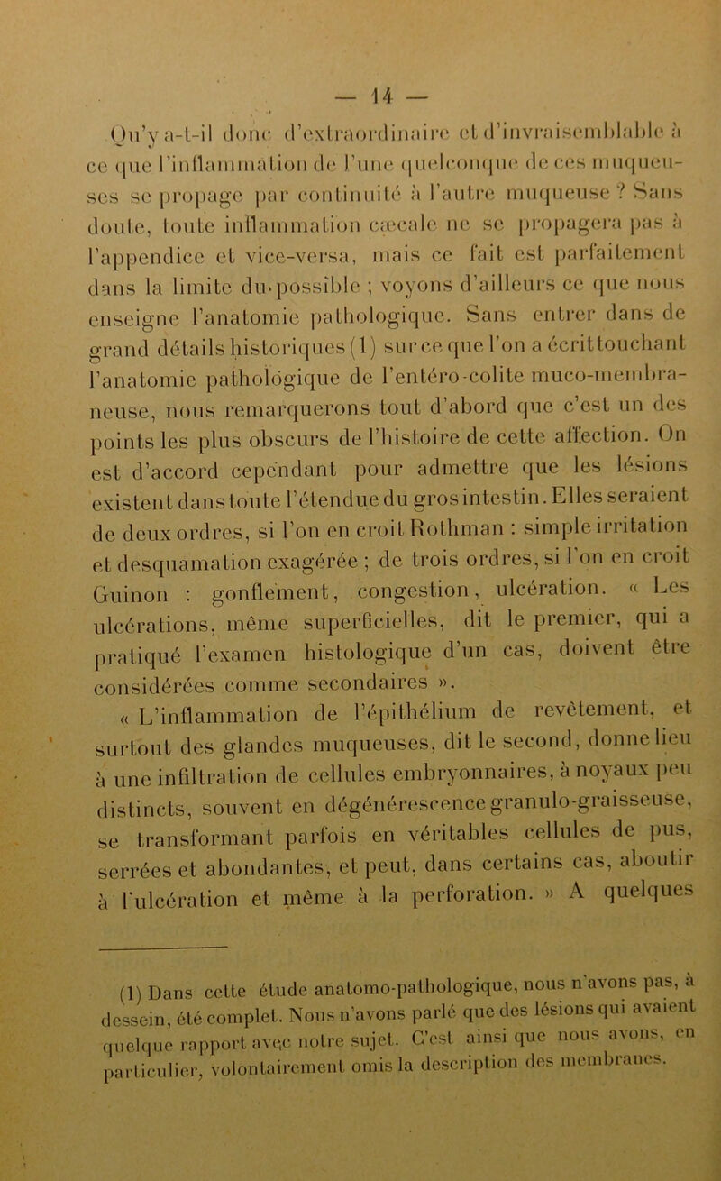 Ou’ya-l-il donc (rcxLraordinaii’C cL (l’iiivi-ai.sc‘iiil)lal)l(‘ à ce (jiie rinnainmal.ioM de l’une (|iiel(’omjii(‘ de ces imujueii- ses se [)ropage ])ai“ conliniiilé à l’aulre muqueuse? Sans doute, toute iiitlauiuiatiou caecale ue se propagera jjas à l’appendice et vice-versa, mais ce fait est parfaitement dans la limite dm possible ; voyons d’ailleui'S ce cpie nous enseigne l’anatomie pathologique. Sans entrer dans de grand détails historicpies (1 ) sur ce (jiie l’on a écrit touchant l’anatomie pathologique de l’entéro-colite muco-membra- neuse, nous remarquerons tout d’abord que c’est un des points les plus obscurs de l’histoire de cette affection. On est d’accord cependant pour admettre que les lésions existent danstoute l’étendue du grosintestin. Elles seraient de deux ordres, si l’on en croit Rothman : simple irritation et desquamation exagérée ; de trois ordres, si l’on en croit Guinon : gonflement, congestion, ulcération, a Les ulcérations, même superficielles, dit le premier, qui a |)i*atiqué l’examen histologique d’un cas, doivent êtie considérées comme secondaires ». a L’inflammation de l’épithélium de revêtement, et surtout des glandes muqueuses, dit le second, donne lieu à une infiltration de cellules embryonnaires, à noyaux peu distincts, souvent en dégénérescence granulo-graisseuse, se transformant parfois en véritables cellules de pus, serrées et abondantes, et peut, dans certains cas, aboutir à Tulcération et même à la perforation. » A quelques (1) Dans celte étude anatomo-pathologique, nous n’avons pas, à dessein, été complet. Nous n’avons parlé que des lésions qui avaient quelque rapport avQC notre sujel. C’est ainsique nous avons, en particulier, volontairement omis la description des membraneb.