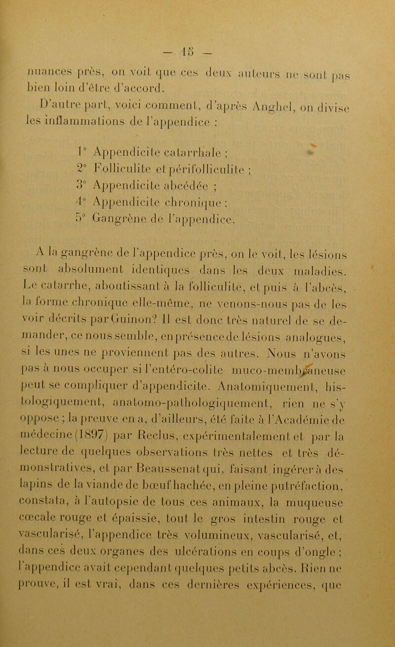 nuances près, on voit que ces deux auLcnrs ne sonl pas bien loin d’ôlre d’accord. D’antre part, voici comment, d’après Anghel, on divise les inflammations de l’appendice : 1” Appendicite catarrhale ; 2“ Folliculite et périfolliculite ; 3° Appendicite abcédée ; 4'’ Appendicite chronique ; 5° Gangrène de l’appendice. A la gangrène de l’appendice près, on le voit, les lésions sont absolument identiques dans les deux maladies. Le catarrhe, aboutissant à la folliculite, et puis à l’abcès, la forme chronique elle-même, ne venons-nous ])as de les voir décrits parGuinon? 11 est donc très naturel de se de- mander, ce nous semble, enprésencede lésions analogues, si les unes ne proviennent pas des autres. Nous n’avons pas à nous occuper si l’entéro-colite muco-memb^neuse ])eut se compliquer d’appendicite. Anatomiquement, his- tologiquement, anatomo-pathologiquement, rien ne s’y o()pose ; la preuve en a, d’ailleurs, été faite à l’Académie de médecine (1897) par Reclus, expérimentalement et par la lecture de quelques observations très nettes et très dé- monstratives, et par Beaussenatqui, faisant ingérera des lapins de la viande de bœuf hachée, en pleine putréfaction, constata, à l’autopsie de tous ces animaux, la muqueuse cœcale rouge et épaissie, tout le gros intestin rouge et vascularisé, l’appendice très volumineux, vascularisé, et, dans ces deux organes des ulcérations en coups d’ongle ; I appendice avait cej)endant quehpies petits abcès. Rien ne [)rouve, il est vrai, dans ces dernières expériences, ([ue