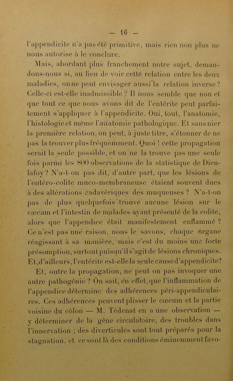 rappeiulicite ri’n pas (Hé pi’imiLivc, mais rien n()ii plus ne nous autorise à le conclui'e. Mais, abordant plus IVancheinent notre sujet, deman- dons-nous si, au lieu de voii* cettC relation entre les deux maladies, onnepeut envisager aussi la relation inverse? Celle-ci est-elle inadmissible? Il nous semble que non et que tout ce que nous avons dit de l’entérite peut parfai- tement s’appliquer à l’appendicite. Oui, tout, l’anatomie, l’histologie et même rahatomie pathologique. Et sans nier la première relation, on p(3ut, à juste titre, s’étonner de ne pas la trouverpliisfréquemment. Quoi ! cette propagation serait la seule possible, et on ne la trouve pas une seule fois parmi les 800 observations de la statistique de Dieu- lafoy? N’a-t-on pas dit, d’autre part, que les lésions de l’entéro-colite muco-membraneuse étaient souvent dues à des altérations .cadavériques dps muqueuses ? N’a-t-on pas de plus quelquefoisMrouvé aucune lésion sur le cæcum et l’intestin de malades ayant présenté de la colite, alors que l’appendice était manifestement enflammé ? Ce n’est pas une raison, nous le savons, chaque organe réagissant à sa manière, mais c’est du moins une forte présomption, surtout puisqu’il s’agit de lésions chroniques. Et,d’ailleurs, l’entérite est-ellela sjeulecaused’appendicite? Et, outre la propagation, ne peut on pas invoquer une autre pathogénie ? On sait, en effet, que l’inflammation de l’appendice détermine des adhérences péri-appendiculai- res. Ces adhérences peuvent plisser le cæcum et la partie voisine du côlon — M. Tédenat en a une observation — y déterminer de la gêne circulatoire, des troubles dans l’innervation ; des diverticules sont tout préparés pour la statjnation, et cesontlàdes conditions émiiu'inment favo-