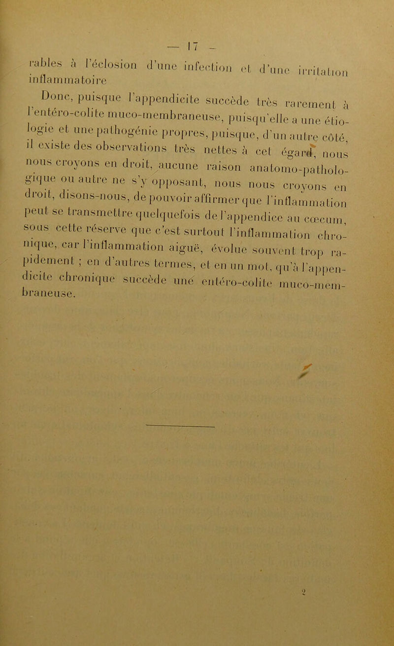 / - râbles à leclosioa d’une inreelion cl, d’une imlation inflaininatoire ^ Donc, puisque l’appendicite succède très rarement à rentéro-colite nuico-meinbraneuse, puisqu’elle a une étio'- logie et une |)atliogénie pi-opi'es, pui.sque, d’un auti-e côté d existe des observations très nettes à cet égarc^ nous nous croyons en droit, aucune raison anatomo-patholo- gique ou autre ne s’y opiiosant, nous nous croyons en droit, disons-nous, de pouvoir al'flrmer que rinflainimition peut se transmettre quelquefois de l’appendice au cæcum sous cette réserve que c’est surtout l’inflammation chro- nique, car l’inflammation aiguë, évolue souvent trop ra- pidement ; en d’autres ternies, et en un mol, qu’à l’appen- dicite chronique succède une eiiléro-colite muco-inem- bi'aiieuse. X s)