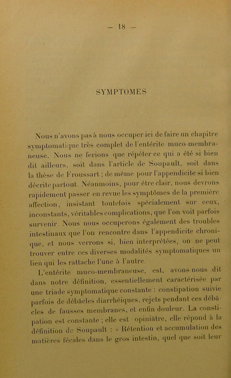 SYM PT(3MES Nous n’avons pas à nous occuper ici de faire un chapitre symptomatique très complet de l'entérite muco-membra- neuse. Nous ne ferions que répéter ce qui a été si bien dit ailleurs, soit dans l’article de Soupault, soit dans la thèse de Froussart ; de même pour l’appendicite si bien décrite partout. Néanmoins, pour être clair, nous devrons rapidement passer en revue les symptômes de la première affection, insistant toutefois spécialement sui ceux, inconstants, véritables complications, que l’on voit parfois survenir. Nous nous occuperons également des troubles intestinaux que l’on rencontre dans 1 appendicite chroni- que, et nous verrons si, bien interprétées, on ne peut trouver entre ces diverses modalités symptomatiques un lien qui les rattache l’une a l autre. L’entérite muco-membraneuse, est, avons-nous dit dans notre définition, essentiellement caractérisée par une triade symptomatique constante : constipation suivie parfois de débâcles diarrhéiques, rejets pendant ces débâ- cles de fausses membranes, et entin douleur. La consti- pation est constante ; elle est opiniâtre, elle répond a la définition de Soupault : « Hétention et accumulation des matièi*es fécales dans le gros intestin, (luel que soit leur