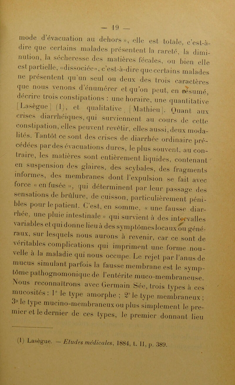 mode d’évacuation an deliors,., elle est totale, c’est-à- dire que certains malades présentent la l'areté, la dimi- nution, la sécheresse des matières fécales, ou bien elle est partielle, «dissociée», c’est-à-dire quecertains malades ne présentent qu’im seul ou deux des trois caractères que nous venons d’énumérer et qu’on peut, en résumé décrire trois constipations : une horaire, une quanlitativè (Laseguel (I;, et qualitative , | Mathieu |. Quant aux crises diarrhéi(|ues, qui surviennent au couixs de cette constipation, elles peuvent revêtir, elles aussi, deux moda- lités. lantôtccsont des crises de diarrhée ordinaire pré- cédées pardes évacuations dures, le plus souvent, au con- traire, les matières sont entièrement liquides, contenant' en suspension des glaires, des scybales, des fragments informes, des membranes dont l’expulsion se fait avec force «en fusée », qui déterminent par leur passage des sensations de brûlure, de cuisson, particulièrement péni- es pour le patient. C’est, en somme, « une fausse diar- I- lee, une pluie intestinale » qui survient à des ints^valles variables et qui donne lieu à des symptômes locaux ou géné- raux, sur lesquels nous aurons à revenir, car ce sont de véritables complications qui impriment une forme nou- velle a la maladie qui nous occupe. Le rejet par l’anus de mucus simulant parfois la fausse membrane est le symp- tôme pathognomonique de l’entérite miico-membraneiise. i ous reconnaîtrons avec Germain Sée, trois types à ces mucosités: 1° le type amorphe ; 2° le type membraneux; ° e type mucmo-membraneux ou plus simplement le pre- mier et le dernier de ces types, le premier donnant lieu (1) Lasègue. ~ Eludes médicales^ 1884, t. Il, p. 389.