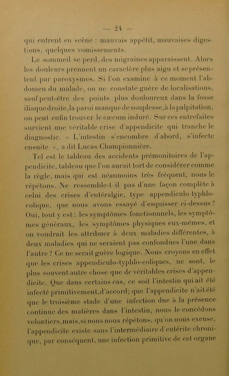 (jui onlront (mi scc'mic : hkuivîiîs a])ju'‘liL, mauvaises (liges- lions, (juel(|iies v()iniss(mi(Mils. Le sommeil s(‘|>erd, des migraim's apparaissent. Alors les donh'iirs prennent un caractère j)lus aigu et sepi*(*sen- teiit par paroxysmes. Si l’on examine à ce moment l’ah- domen du malade, on ne constate guère de localisations, saur[)eut-êlre des points plus douloureux dans la fosse iliaquedroite,la paroi manquedesouplesse,à la palpitation, on peut enlin trouver lecæcum indui*é. Sui‘ces entrefaites survient une vcndtable crise d’appendicite qui tranche le diagnostic. (( L’intestin s’encombre d'abord, s’infecte ensuite », a dit Lucas Chain pionnière. Tel est le tableau des accidents prémonitoires de l’ap- pendicite, tableau que l’on aurait tort de considérer comme la règle, mais qui est néanmoins très fréquent, nous le répétons. Ne ressemble-t-il pas d’une façon complète à celui des crises d’entéralgie, type appendicnlo typhlo- colique, que nous avons essayé d’esquisser ci-dessus? Oui, tout y est : les symptômes fonctionnnels, les symptô- mes généraux, les symptômes physique^ eux-mêmes, et on voudrait les attribuer à deux maladies diflérentes, a deux maladies qui ne seraient pas confondues l’une dans l’autre? Ce ne serait guère logique. Nous croyons enellct que les crises appendiculo-typhlo-coliques, ne sont, le plus souvent autre chose que de véritables crises d appen- dicite. Que dans certains cas, ce soit l’intestin qui ait été infecté primitivement,d’accord; que l’appendicite naitété que le troisième stade d’une infection due a la présence continue des matières dans l’intestin, nous le concédons volontiers,mais,si nous nous répétons, qu’on nous excuse, rappendicite existe sans rintermédiaire d’entérite chroni- que, par consécjuent, une inlection primitive de cet (jigane