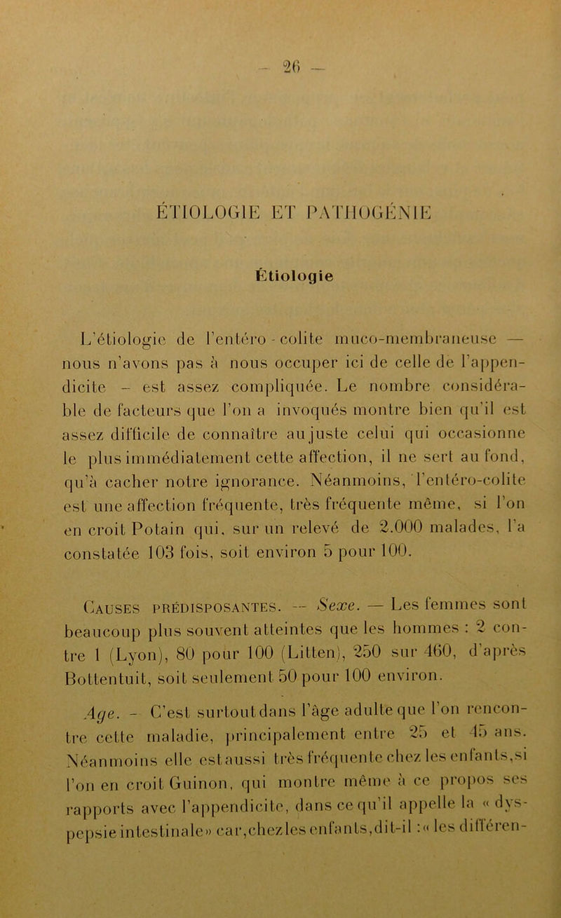 ET10L0(.;iE ET PAlilOGÉNIE Étiologie L’étiologie de l’enléro - colite miico-niembraneuse — nous n’avons pas à nous occuper ici de celle de l’a|)pen- dicite - est assez compliquée. Le nombre considéra- ble de facteurs que l’on a invoqués montre bien qu’il est assez difticile de connaître au juste celui qui occasionne le plus immédiatement cette affection, il ne sert au fond, qu’à cacher notre ignorance. Néanmoins, l’entéro-colite est une affection fréquente, très fréquente même, si l’on en croit Potain qui. sur un relevé de 2.000 malades, l’a constatée 103 fois, soit environ 5 pour 100. Causes prédisposantes. — Sexe. — Les femmes sont beaucoup plus souvent atteintes que les hommes : 2 con- tre 1 (Lyon), 80 pour 100 (Litten), 250 sur 460, d’après Bottentuit, soit seulement 50 pour 100 environ. Aqe. - C’est surtoutdans l’âge adulte que l’on rencon- tre cette maladie, principalement entre 25 et lu ans. Néanmoins elle estaussi très fréquente chez les enfants,si l’on en croit Guinon. qui montre même à ce propos ses rapports avec l’appendicite, dans ce qu’il appelle la « dys- pepsie intestinale» caïqchez les enlan ts,di t-il . << les d il Ici en-