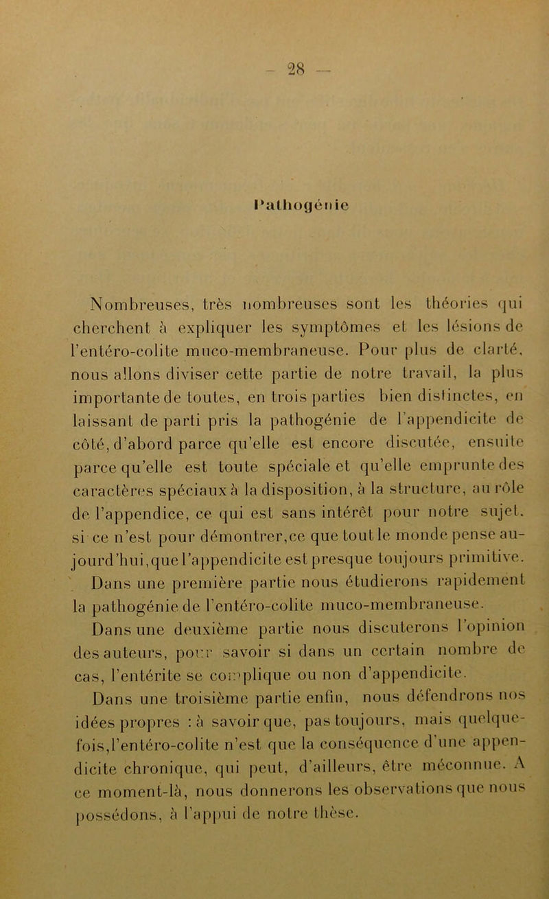 I^iithogéiiie Nombreuses, très nombreuses sont les théories qui cherchent à expliquer les symptômes et les lésions de l’entéro-colite muco-membraneuse. Pour plus de clarté, nous allons diviser cette partie de notre travail, la plus importante de toutes, en trois parties bien dislinctes, en laissant de parti pris la pathogénie de l’appendicite de côté, d’abord parce qu’elle est encore discutée, ensuite parce qu’elle est toute spéciale et qu’elle emprunte des caractères spéciaux è la disposition, à la structure, au rôle de l’appendice, ce qui est sans intérêt pour notre sujet, si ce n’est pour démontrer,ce que tout le monde pense au- jourd’hui,que l’appendicite est presque toujours primitive. Dans une première partie nous étudierons rapidement la pathogénie de l’entéro-colite muco-membraneuse. Dans une deuxième partie nous discuterons 1 opinion des auteurs, pour savoir si dans un ceidain nombre de cas, l’entérite se complique ou non d’appendicite. Dans une troisième partie enfin, nous défendrons nos idées propres :à savoir que, pas toujours, mais (pielque- fois,rentéro-colite n’est que la conséquence d’une appen- dicite chronique, qui peut, d’ailleurs, être méconnue. A ce moment-là, nous donnerons les observations que nous possédons, à l’appui de notre thèse.