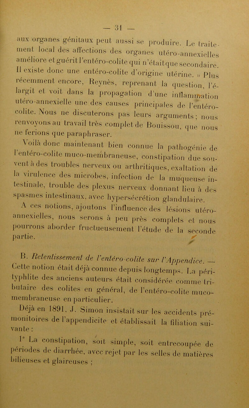 aux organes génitaux peut aussi se produire.. Le traite- ment local des affections des organes utéro-annexielles améliore etguéritl’entéro-colitequi n’étaitquesecondaire Il existe donc une entéro-colite d’origine utérine. » Plus récemment encore, Reynès, reprenant la question, l’é- largit et voit dans la propagation d'une inflamirration utero-annexielle une des causes principales de l’entéro- colite. Nous ne discuterons pas leurs arguments; nous renvoyons au travail très complet de Bouissou, que nous ne ferions que paraphraser. Voilà donc maintenant bien connue la pathogénie de l’entéro-colite muco-membraneuse, constipation due sou- vent à des troubles nerveux ou arthritiques, exaltation de la virulence des microbes, infection de la muqueuse in- testinale, trouble des plexus nerveux donnant lieu à des spasmes intestinaux, avec hypersécrétion glandulaire. A ces notions, ajoutons l’influence des lésions utéro- annexielles, nous serons à peu près complets et nous pourrons aborder fructueusement l’étude de la seconde partie. ^ B. Relenlissemenl de Venléro-colile sur rAppendice. Cette notion était déjà connue depuis longtemps. La péri- typhlite des anciens auteurs était considérée comme tri- butaire des colites en général, de l’entéro-colite muco- membraneuse en particulier. Déjà en 1891. J. Simon insistait sur les accidents pré- monitoires de l’appendicite et établissait la filiation sui- vante : 1 La constipation, soit simple, soit entrecoupée de l'ènodes de diarrhée, avec rejet par les selles de matières bilieuses et glaireuses ;