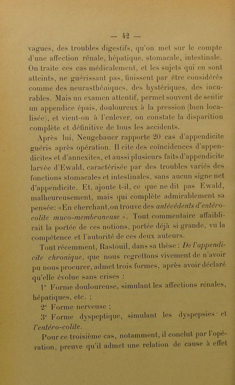 vagues, (les Irouhles digestifs, (jiron iiiel sur le compte d’uue affection rénale, lié[)ati(jue, stomacale, intestinale. On traite ces cas médicalement, et les sujets (jui en sont atteints, ne guérissant pas, tinissent [)ar ôti*e considérés comme des neurasthéniques, des liystéri(jues, des incu- rables. Mais un examen attentif, permet souvent de seiilir un appendice épais, douloureux à la pression (bien loca- lisée), et vient-on à l’enlever, on constate la disparition complète et définitive de tous les accidents. Après lui, Neugebauer rapporte 20 cas d’appendicite guéris après opération. Il cite des coïncidences d’appen- dicites et d’annexites, et aussi plusieurs faits d’appendicite larvée d’Ewald, caractérisée par des troubles variés des fonctions stomacales et intestinales, sans aucun signe net d’appendicite. Et, ajoute t-il, ce que ne dit pas Ewald, malheureusement, mais qui complète admirablement sa pensée: «En cherchant,on trouve des antécédents d’entéro- cotite muco-niembraneiise ». Tout commentaire afTaibli- rait la portée de ces notions, portée déjà si grande, vu la compétence et l’autorité de ces deux auteurs. Tout récemment, Rastouil, dans sa thèse : De l appendi- cite chronique^ que nous regrettons vivement de n a\oii pu nous procurer, admet trois formes, apres avoii déclaié qu’elle évolue sans crises i r Eorme douloureuse, simulant les affections rénales, hépatiques, etc. ; 2° Forme nerveuse ; S” Forme dyspeptique, simulant les dyspepsies • et Ventéro-cotite. Pour ce troisième cas, notamment, il conclut par l’opé- ration, preuve qu’il admet une relation de cause à ellet