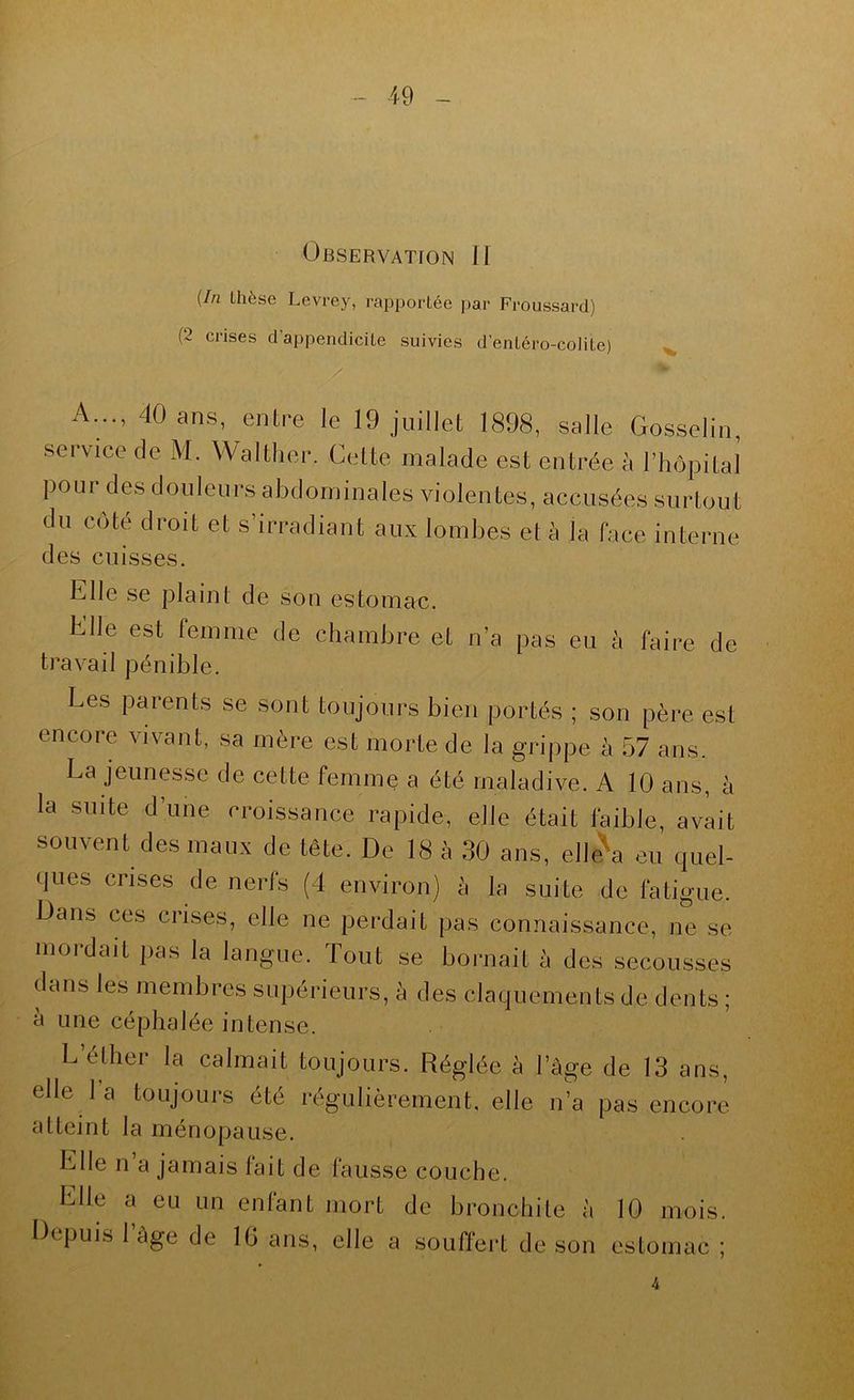 Observation H {In thèse Levrey, rapportée par Froussard) (2 crises d’appendicite suivies d’entéro-colite) A..., 40 ans, entre le 19 juillet 1898, salle Gosselin, service de M. Waltiier. Cette malade est entrée à l’hôpital pour des douleurs abdominales violentes, accusées surtout du côté droit et s’irradiant aux lombes et à la face interne des cuisses. Elle se plaint de son estomac. Elle est femme de chambre et n’a pas eu à faire de travail pénible. Les parents se sont toujours bien portés ; son père est encore vivant, sa mère est morte de la grippe à 57 ans. La jeunesse de cette femme a été maladive. A 10 ans, à la suite d’une croissance rapide, elle était faible, avait souvent des maux de tête. De 18 à 30 ans, elle\ eu quel- ques crises de nerfs (4 environ) à la suite de fatigue. Dans ces crises, elle ne perdait pas connaissance, ne se mordait pas la langue. Tout se bornait à des secousses dans les membres supérieurs, à des claquements de dents ; a une céphalée intense. L’éther la calmait toujours. Réglée à l’âge de 13 ans, elle I a toujours été régulièrement, elle n’a pas encore atteint la ménopause. Elle n a jamais fait de fausse couche. Elle a eu un enfant mort de bronchile à 10 mois. Depuis l’àge de IG ans, elle a souffert de son estomac ; 4