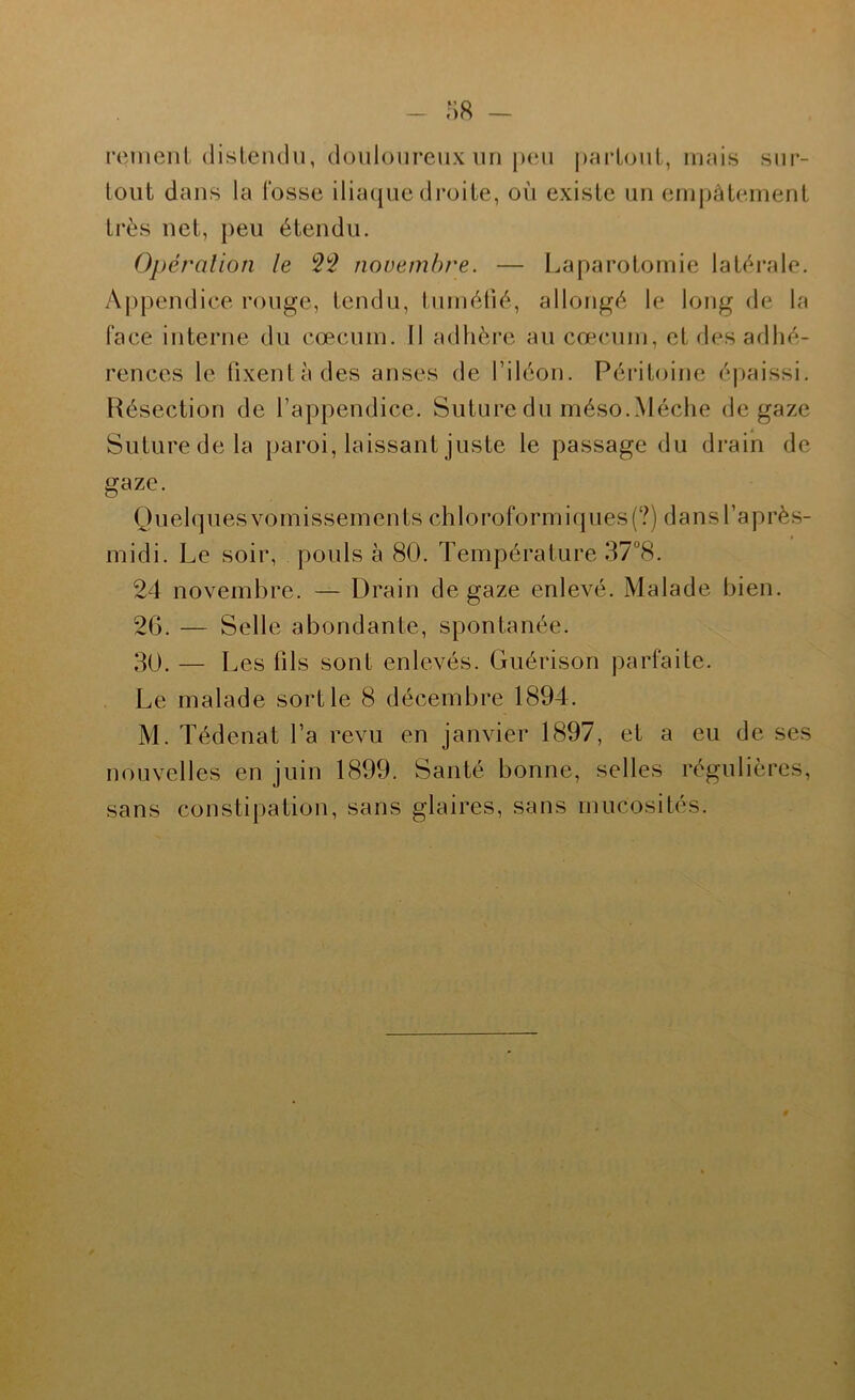 :>8 - reinenl (listeiulii, douloureux un jXMi j)aiioiiL, mais sur- tout dans la l’osse iliaque di’oile, où existe un empâtement très net, j)eu étendu. Opération le novembre. — Laparotomie latérale. Appendice rouge, tendu, tuméfié, allongé le long de la face interne du cæcum. Il adhère au cæcum, et des adhé- rences le iixentàdes anses de l’iléon. Péritoine épaissi. Résection de l’appendice. Suture du méso.Mèche de gaze Suture de la paroi, laissant juste le passage du drain de gaze. Quelques vomissements chloroformiques(?) dans l’après- midi. Le soir, pouls à 80. Température 37“8. 24 novembre. — Drain de gaze enlevé. Malade bien. 2G. — Selle abondante, spontanée. 30. — Les fils sont enlevés. Guérison parfaite. Le malade sortie 8 décembre 1894. M. Tédenat l’a revu en janvier 1897, et a eu de ses nouvelles en juin 1899. Santé bonne, selles régulières, sans constipation, sans glaires, sans mucosités.