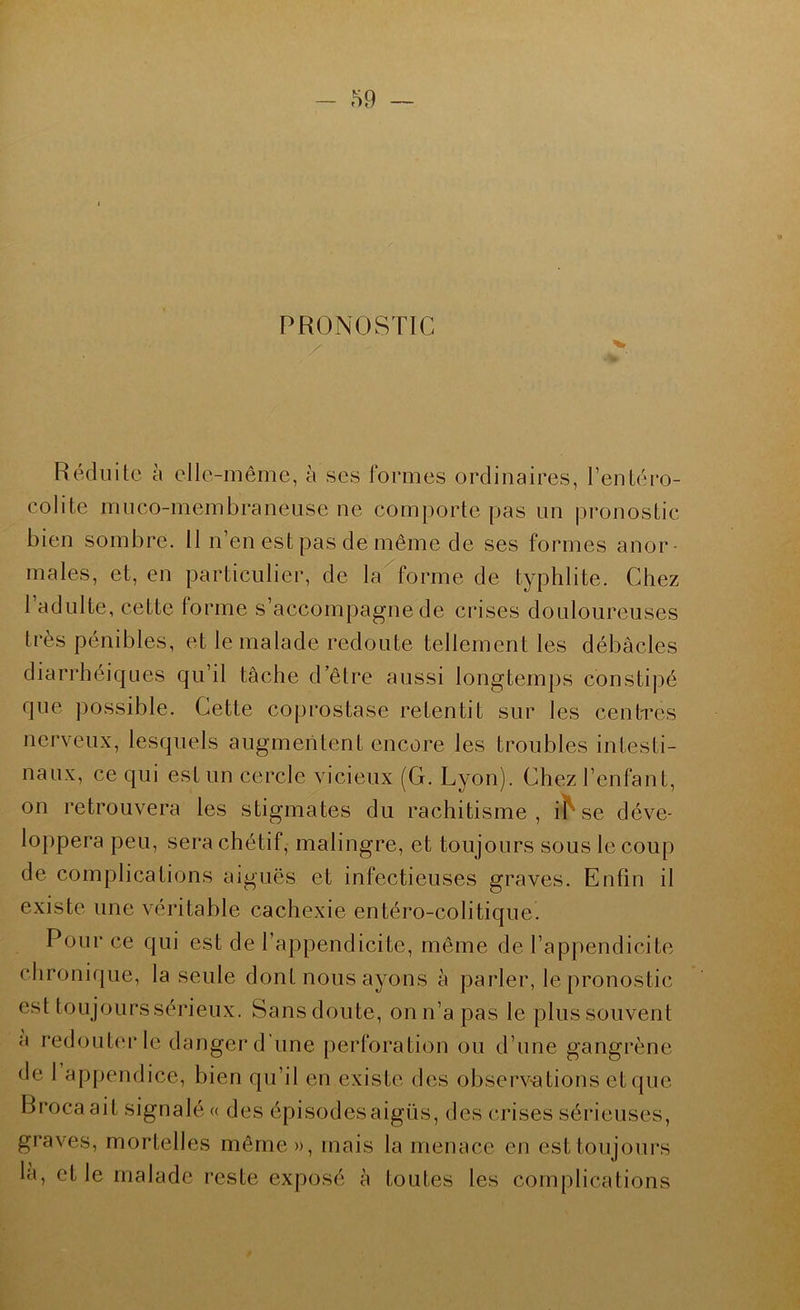 59 ~ PRONOSTIC Réduite h elle-même, à ses formes ordinaires, l’entéro- colite mneo-membranense ne comporte pas im pronostic bien sombre. 11 n’en est pas de môme de ses formes anor- males, et, en particulier, de la forme de typhlite. Chez 1 adulte, cette forme s’accompagne de crises douloureuses très pénibles, et le malade redoute tellement les débâcles diarrhéiques qu’il tâche d’être aussi longtemps constipé que possible. Cette coprostase retentit sur les centres nerveux, lesquels augmentent encore les troubles intesti- naux, ce qui est un cercle vicieux (G. Lyon). Chez l’enfant, on retrouvera les stigmates du rachitisme, i^ se déve- loppera peu, sera chétif, malingre, et toujours sous le coup de complications aiguës et infectieuses graves. Enfin il existe une véritable cachexie entéro-colitique. Pour ce qui est de l’appendicite, même de l’appendicite chronique, la seule dont nous ayons à parler, le pronostic est toujoLirssérieux. Sans doute, on n’a pas le plus souvent a redouterle danger d'une perforation ou d’une gangrène de 1 appendice, bien qu’il en existe des observations et que Brocaait signalée des épisodes aigus, des crises sérieuses, graves, mortelles même», mais la menace en est toujours la, et le malade reste exposé à toutes les complications