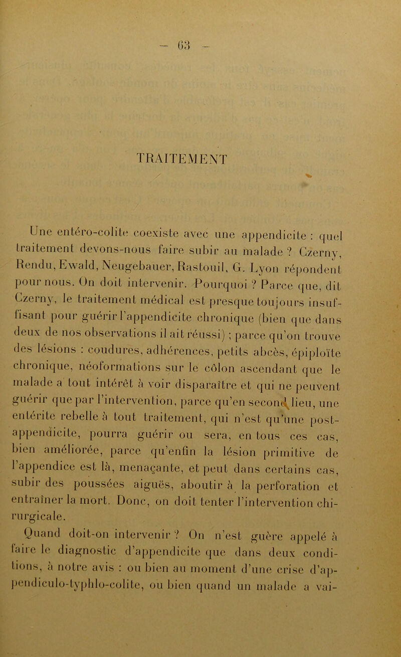 TRAITEMENT Une entéro-colite coexiste avec une appendicite : quel traitement devons-nous faire subir au malade ? Gzerny, Rendu, Ewald, Neugebauer, Rastouil, G. Lyon répondent poumons. On doit intervenir. Pourquoi ? Parce que, dit Czei ny, le traitement medical est presque toujours insuf- fisant pour guérir l’appendicite chronique (bien que dans deux de nos observations il ait réussi) *, parce qu’on trouve des lésions : coudures, adhérences, petits abcès, épiploïte chionique, néoformations sur le côlon ascendant que le malade a tout intérêt a voir disparaître et qui ne peuvent guérir que par l’intervention, parce qu’en secoiii^lieu, une entérite rebelle à tout traitement, qui n’est qu’une post- appendicite, pourra guérir ou sera, en tous ces cas, bien améliorée, parce qu’enfin la lésion primitive de 1 appendice est là, menaçante, et peut dans certains cas, subir des poussées aiguës, aboutir à la perforation et entraîner la mort. Donc, on doit tenter l’intervention chi- rurgicale. Ouand doit-on intervenir ? On n’est guère appelé à laire le diagnostic d’appendicite que dans deux condi- tions, à notre avis : ou bien an moment d’une crise d’ap- pendiculo-typlilo-colite, ou bien quand un malade a vai-