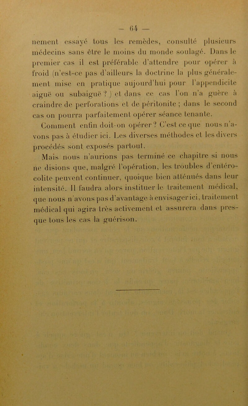 I neinent essayé tous les remèdes, consulté plusieui's médecins sans être le moins du monde soulagé. Dans le premier cas il est préférable d’attendre j)our opérer à froid (n’est-ce pas d’ailleurs la doctrine la pins généi’ale- ment mise en pi*atique aujourd’hui pour l’appendicite aiguë ou subaiguë ? ) et dans ce cas l’on n’a guère à craindre de perforations et de péritonite ; dans le second cas on pourra parfaitement opérer séance tenante. Comment enün doit-on opérer? C’est ce que nous n a- vons pas à étudier ici. Les diverses méthodes et les divers procédés sont exposés partout. Mais nous n’aurions pas terminé ce chapitre si nous ne disions que, malgré l’opération, les troubles d’entéro- colite peuvent continuer, quoique bien atténués dans leur intensité. Il faudra alors instituer le traitement médical, que nous n’avons pas d’avantage à envisager ici, traitement médical qui agira très activement et assurera dans pres- que tous les cas la guérison.