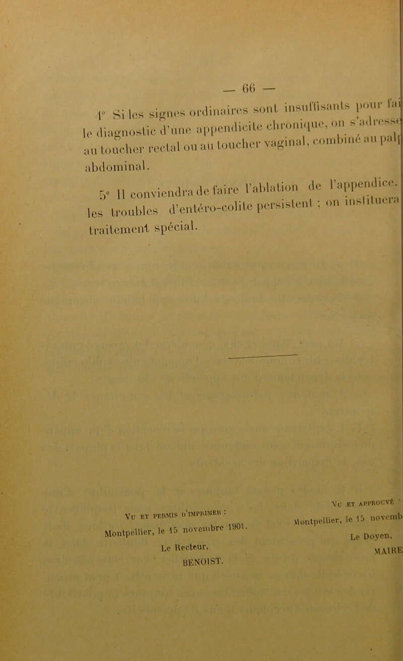 r Si les signes onlinniees sont insnlVisanU |.onr ra,j le ,Uagnoslic .Vuue a|,|.cn.Heile eln-onn,ue, on s a. .-ess. au loucher rodai ou aU loucher vagu.al, co.nlnne au ,,al, abdominal. 5” 11 conviendra de l'aire rahlaliou de ' les iroubles d’enlhro-colile persislenl ; on .nsl.luc , traitement spécial. Vu ET PERMIS o’iMPRlMEK . Montpellier, le 15 novembre 1901. Vu ET approuvé Montpellier, le 15 novemb Le Doyen, MAI HE Le Recteur, BENOIST.