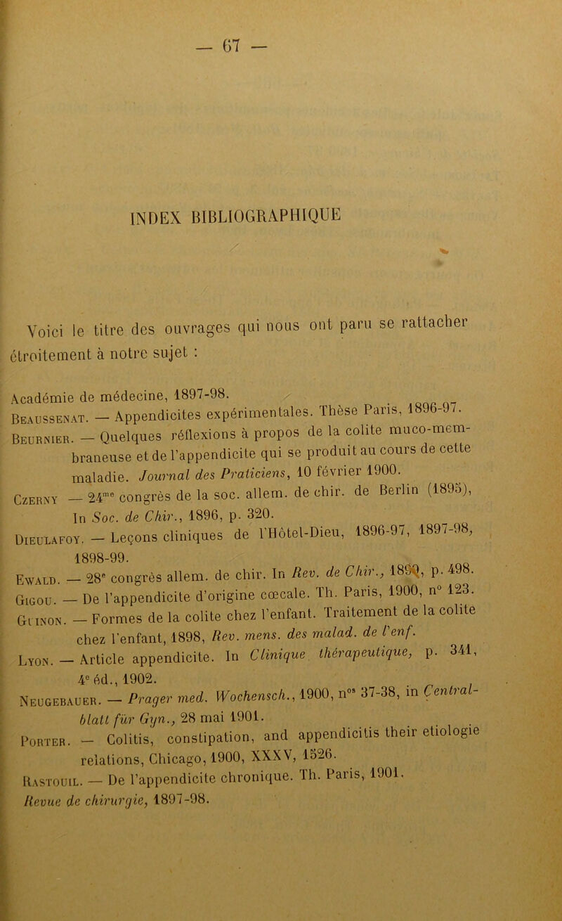 INDEX BIBLIOGRAPHIQUE Voici le titre des ouvrages qui nous ont paru se rattacher étroitement à notre sujet : ii Académie de médecine, 1897-98. / Beaussenat. — Appendicites expérimentales. Thèse Pans, 1896-97. , Beurnier. — Quelques réflexions à propos de la colite muco-mem- . , J braneuse et de l’appendicite qui se produit au cours de cette Journal des Praticiens, iO février mO. ^ CzERNY — 24”® congrès de la soc. allem. de chir. de Berlin (1895), Soc. <fe Chir., 1896. p. 320. J ÜIEUUFOÏ. - Leçons cliniques de l'Hotel-Dieu, 1896-97, 1897-98, tS98-99. . . QQ  Ewald. — 28® congrès allem. de chir. In Rev. de Chir., 189^, p. 4 Qieoü. — De l’appendicite d’origine cœcale. Th. Pans, 1900, n® 123. Giixon. - Formes de la colite chez l’enfant. Traitement de la colite chez l’enfant, 1898, Rev. mens, des malad. de L'enf. Lyon. - Article appendicite. In Clinique, thérapeutique, p. 341, 4®éd.,1902. Neügebauer. - Prager med. Wochensch., 1900, n- 37-38, in Centrai blatl fur Gxjn., 28 mai 1901. Porter. - Colitis, constipation, and appendicitis their etiologie relations, Chicago, 1900, XXXV, 1526. ItASTOUiL. — De l’appendicite chronique. Th. Paris, 1901. Revue de chirurgie, 1897-98.