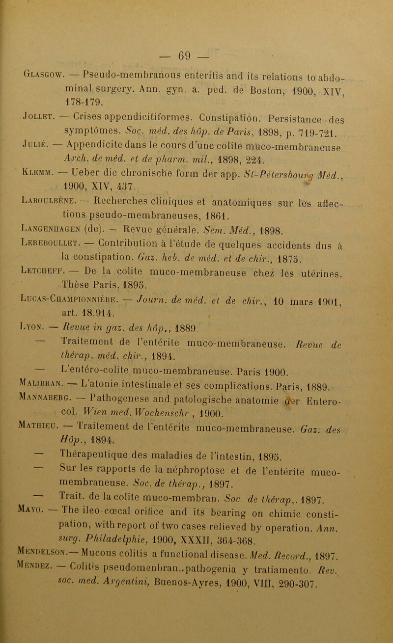 — 69 — Glasgow. — Pseudo-membranoiis enterilis and its relations lo abdo- minal surgery. Ann. gyn. a. ped. de Boston, 1900, XIV, 178-179. JoLLET. — Crises appendicitiformes. Constipation. Persistance des symptômes. Soc. méd. des hôp. de Paris., 1898, p. 719-721. JuLiÉ. — Appendicite dans le cours d’une colite muco-membraneuse A rch. de méd. et de pharm. mil., 1898, 224. Klemm. — Ueber die chronisch'e form der app. St-Pétersbour-^ Méd., 1900, XIV, 437.  ’ Laboülbène. — Recherches cliniques et anatomiques sur les affec- tions pseudo-membraneuses, 1861. Langenhagen (de). — Revue générale. Sem. Méd., 1898. Lebeboullet. — Contribution à l’étude de quelques accidents dus à la constipation. Gaz. heb. de méd. et de chir., 1873. Letcqeff. — De la colite muco-membraneuse ctiez les utérines. Thèse Paris, 1895. Lucas-Championnière. — Journ. de méd. et de chir., 10 mars 1901, art. 18.914. Lyon. — Revue in gaz. des hôp., 1889. — Traitement de l’entérite muco-membraneuse. Revue de thérap. méd. chir., 1894. — L’entéro-colite muco-membraneuse. Paris 1900. Malibhan. — L’atonie intestinale et ses complications. Paris, 1889. Mannaberg. — Pathogenese and patologische anatomie dfer Entero- col. Wien med.Wochenschr , 1900. Matqieu. — Traitement de l’entérite muco-membraneuse. Gaz. des Hôp., 1894. — Thérapeutique des maladies de l’intestin, 1893. — Sur les rapports de la néphroptose et de l’entérite muco- membraneuse. Soc. de thérap., 1897. Trait, de la colite muco-membran. Soc. de thérap,. 1897. Mayo. — The ileo cœcal oritice and its bearing on chimie consti- pation, with report of two cases relieved by operation. Ann. surg. Philadelphie, 1900, XXXII, 364-368. Menrelson.— Mucous colitis a functional disease. Med. Record., 1897. Mendez. — Colitis pseudornenbran..pathogenia y tratiarnento. Rev. soc. med. Argentini, Buenos-Ayres, 1900, VIII, 290-307.