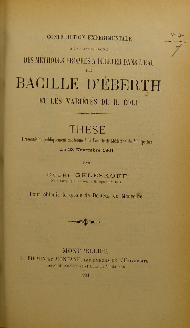 COiNTRIBUTIOJV EXPÉRIMENTALE A r.A CONNAISSANCE DES METilODËS PROPRES A DÉCELER DANS L'EAU LE BAGILIÆ D’ÉBERTH ET LES VARIÉTÉS DU B. COLI THÈSE Présentce et publiquement soutenue à la Faculté de Médecine de Montpellier Le 23 Novembre 1901 PAR Do BRI GÉLESKOFF Né à Slivon (Bulgarie), le 18 septembre 1874 Pour obtenir le grade de Docteur en Médecine MONTPELLIER > HH.VIIiN et MONTANE, imprimeurs de l'Université Bue Perdiiiaiid-Pabre et Quai du Verdanson