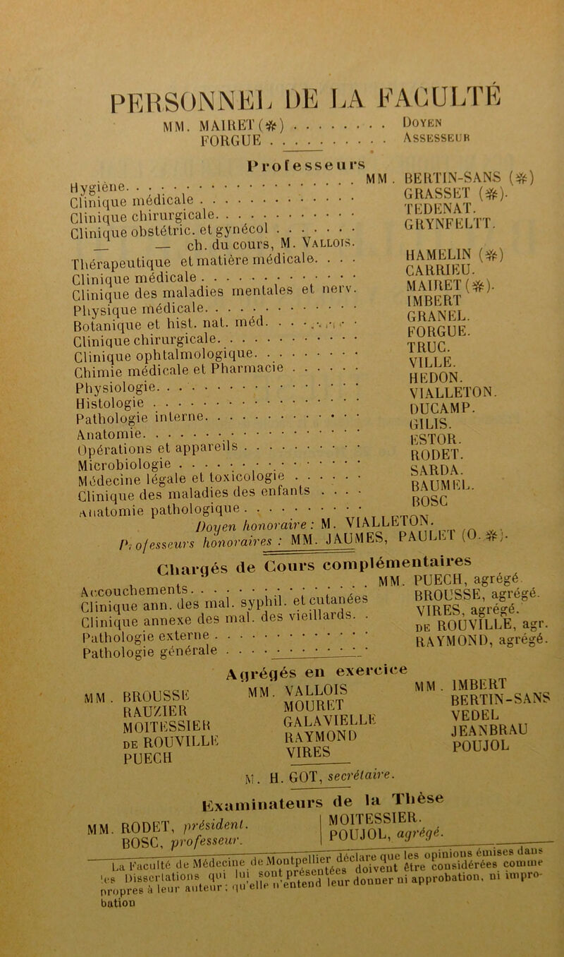 PERSONNEL DE lA EAOULTE MM. MÂIHEK*) l^OYËN FORGUE Assesseur P1* O f e s s e 11 i* s Hygiene Clinique médicale Clinique chirurgicale. • • • Clinique obstétric. et gynécol . . • • • • • — ch. du cours, M. Vallois. Thérapeutique et matière médicale. . . . Clinique médicale ' Clinique des maladies mentales et neiv. Physique médicale Botanique et hist. nat. rnéd. . . Clinique chirurgicale Clinique ophtalmologique. Chimie médicale et Pharmacie Physiologie. . Histologie Pathologie interne Anatomie Opérations et appareils Microbiologie Médecine légale et toxicologie ..... Clinique des maladies des enfants . . . f\iiatomie pathologique - . . MM . BERTIN-SANS GRASSET TEDENAT. GRYNFELTT. HAMELIN {^) CARRIEU. MA1RET(*). IMBERT GRANEL. FORGUE. TRUC. VILLE. HEDON. VIÂLLETON. DUCAMP. GILIS. ESTOR. RODET. SARDA. BAUMEL. BOSC Doyen honoraire: M. VIALLETON. ^ JAUMES, PAULET (O.iiis;. Pi ofesaeurs honoraires : MM. Chargés de Cours complémentaiies , ^ . . MM. PUECH, agrégé Ac.coucbements. BROUSSE, agrégé. VIRES, agrégé. Clinique ann. des mal. syphil. et cutanées Clinique annexe des mal. des vieillaids. . Pathologie externe Pathologie générale . . • MM BROUSSE R AU/IER MOITESSIEB DE ROUVILLE PUECH Agrégés en exercice mm. VALLOIS MOURET GALAVIELLK RAYMOND VIRES M. ti. GOT, secrétaire. DE ROUVILLE, agr. RAYMOND, agrégé. MM. IMBERT BERTIN-SANS VEDEL JEANBRAU POUJOL p:xaininaleurs de la Thèse MM. RODET, président BOSC, professeur. MOITESSIER. agrégé. La Faculté de ^’édecuie de -.e?:; : .Irr'enêï'iîSlt'Ùr donner ni approbotion. n, uppro- buüoti