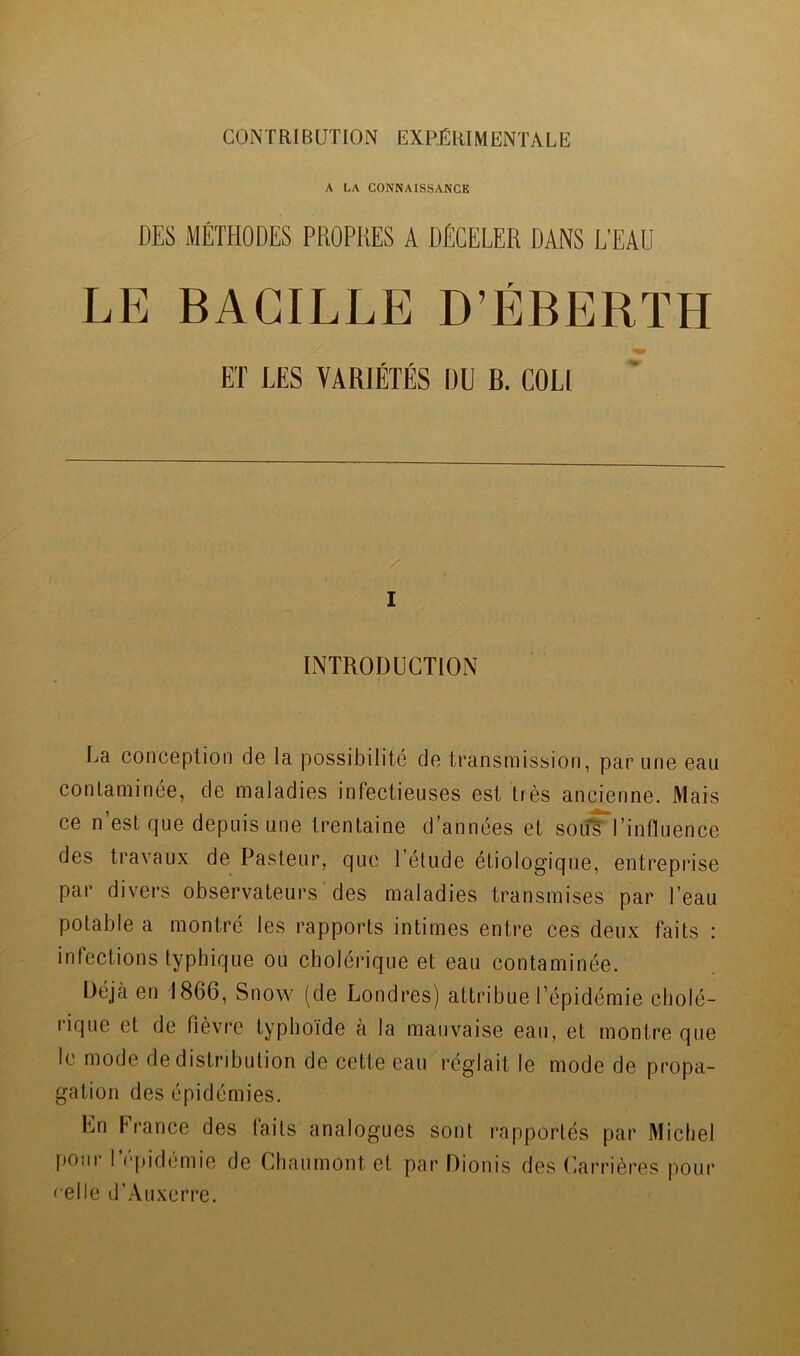 A LA CONNAISSANCE DES MÉTHODES PROPRES A DÉCELER DANS L’EAU LE BACILLE D’ÉBERÏH ET LES VARIÉTÉS DU B. COU I INTRODUCTION La conception de la possibilité de transmission, par une eau contaminée, de maladies infectieuses est très ancienne. Mais ce n’est que depuis une trentaine d’années et souTl’influence des travaux de Pasteur, que l’élude étiologique, entreprise par divers observateurs des maladies transmises par l’eau potable a montré les rapports intimes entre ces deux faits : infections typhique ou cholérique et eau contaminée. Déjà en 1866, Snow (de Londres) attribue l’épidémie cholé- rique et de fièvre typhoïde à la mauvaise eau, et montre que le mode de distribution de cette eau réglait le mode de propa- gation des épidémies. En France des faits analogues sont rapportés par Michel pour l’épidémie de Chaumont et par Dionis des Carrières pour celle d’Auxerre.