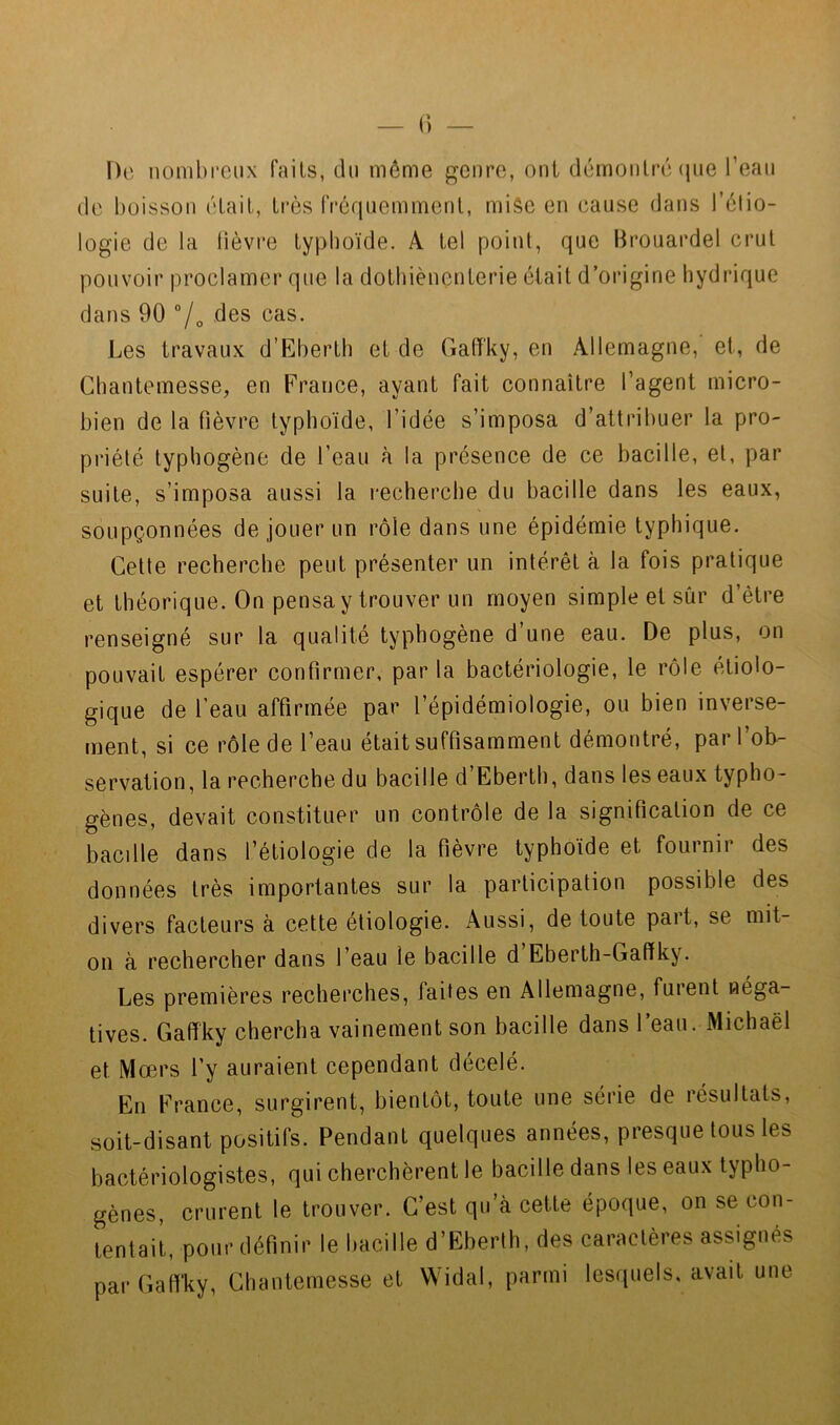 Do nombreux faits, du même gcuro, oui démoiilré(jue l’eau de boisson élait, très fréquemmeul, miâc eu cause dans l’êtio- logie de la lièvre typhoïde. A tel point, que Hrouardel crut pouvoir proclamer que la dotbièuçnterie était d’origine hydrique dans 90 7o des cas. Les travaux d’Hlberth et de Gaffky, eu Allemagne, et, de Cbantemesse, en France, ayant fait connaître l’agent micro- bien de la fièvre typhoïde, l’idée s’imposa d’attribuer la pro- priété typbogène de l’eau à la présence de ce bacille, et, par suite, s’imposa aussi la recherche du bacille dans les eaux, soupçonnées de jouer un rôle dans une épidémie typhique. Cette recherche peut présenter un intérêt à la fois pratique et théorique. On pensa y trouver un moyen simple et sûr d’être renseigné sur la qualité typhogène d’une eau. De plus, on pouvait espérer confirmer, par la bactériologie, le rôle étiolo- gique de l’eau affirmée par l’épidémiologie, ou bien inverse- ment, si ce rôle de l’eau était suffisamment démontré, par l’ob- servation, la recherche du bacille d’Eberth, dans les eaux typho- gènes, devait constituer un contrôle de la signification de ce bacdle dans l’étiologie de la fièvre typhoïde et fournir des données très importantes sur la participation possible des divers facteurs a cette étiologie. Aussi, de toute paît, se mit- on à rechercher dans l’eau le bacille d Eberth-Gaffky. Les premières recherches, faites en Allemagne, furent néga- tives. Gaffky chercha vainement son bacille dans 1 eau. Michaël et Mœrs l’y auraient cependant décelé. En France, surgirent, bientôt, toute une série de résultats, soit-disant positifs. Pendant quelques années, presque tous les bactériologistes, qui cherchèrent le bacille dans les eaux typho- gènes, crurent le trouver. C’est qu’à cette époque, on se con- tentait, pour définir le bacille d’Eberth, des caractères assignés parGaff'ky, Chantemesse et VVidal, parmi lesquels, avait une