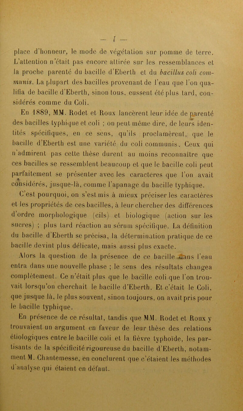 place d’honneur, le mode de végétation sur pomme de terre. L’attention n’était pas encore attirée sur les ressemblances et la proche parenté du bacille d’Eberth et du bacilliis coli com- munis. La plupart des bacilles provenant de l’eau que l’on qua- lifia de bacille d’Eberth, sinon tous, eussent été plus lard, con- sidérés comme du Coli. En 1889, MM. Rodet et Roux lancèrent leur idée de parenté des bacilles typhique et coli ; on peut même dire, de leurs iden- tités spécifiques, en ce sens, qu’ils proclamèrent, que le bacille d’Eberth est une variété du coli communis. Ceux qui n admirent pas cette thèse durent au moins reconnaître que ces bacilles se ressemblent beaucoup et que le bacille coli peut paj’faitemenl se présenter avec les caractères que l’on avait considérés, jusque-là, comme l’apanage du bacille typhique. C’est pourquoi, on s’est mis à mieux préciser les caractères et les propriétés de ces bacilles, à leur chercher des différences d ordre morphologique (cils) et biologique (action sur les sucres) ; plus tard réaction au sérum spécifique. La définition du bacille d’Ebertli se précisa, la détermination pratique de ce bacille devint plus délicate, mais aussi plus exacte. Alors la question de la présence de ce bacille Jîans l’eau entra dans une nouvelle phase ; le sens des résultats changea complètement. Ce n’était plus que le bacille coli que l’on trou- vait lorsqu’on cherchait le bacille d’Eberth. Et c’était le Coli, que jusque là, le plus souvent, sinon toujours, on avait pris pour le bacille typhique. En présence de ce résultat, tandis que MM. Rodet et Roux y trouvaient un argument en faveur de leur thèse des relations étiologiques entre le bacille coli et la fièvre typhoïde, les par- tisants de la spécificité rigoureuse du bacille d’Eberth, notam- ment iVl. Chantemesse, en conclurent que c’étaient les méthodes d analyse qui étaient en défaut.