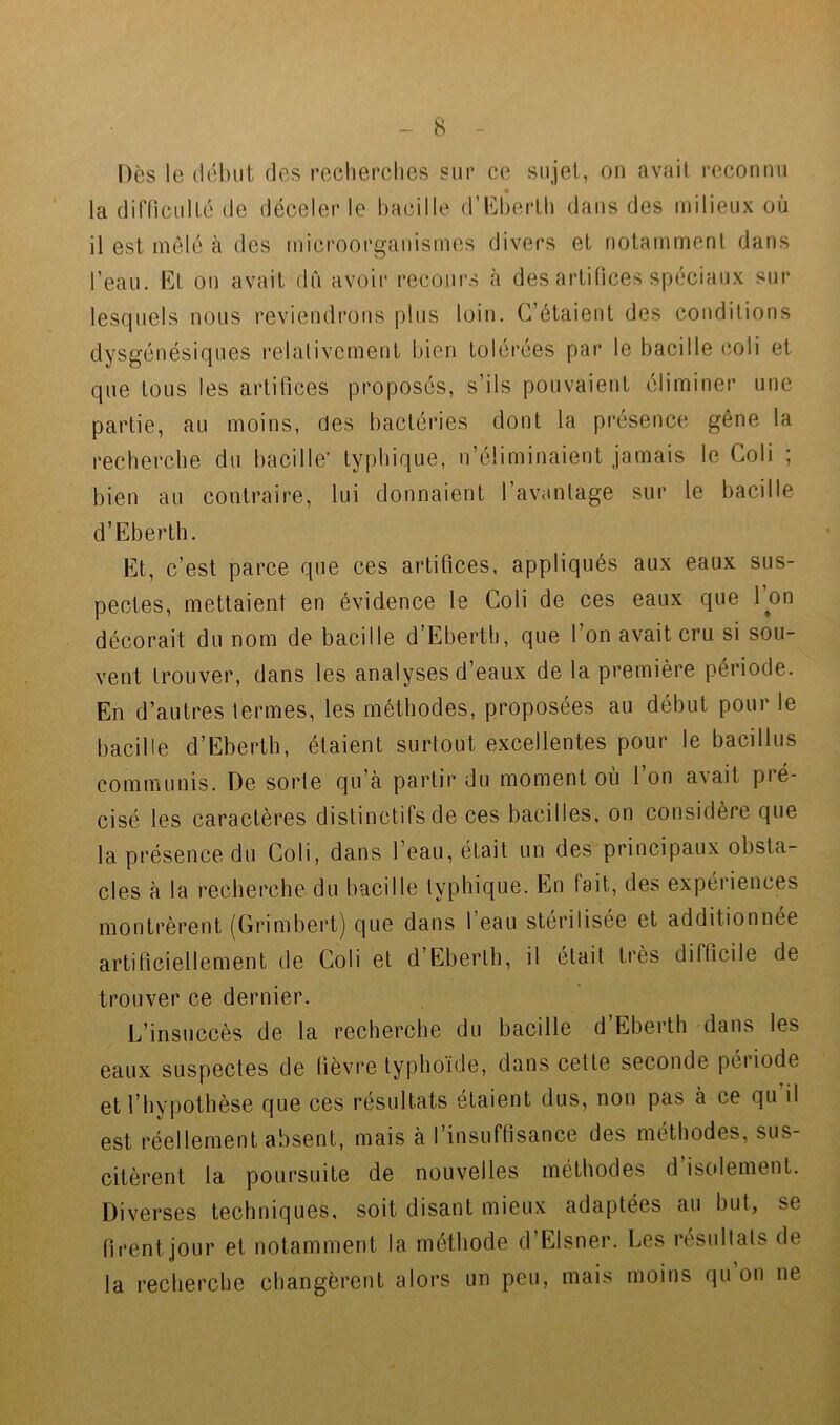 - 8 - Dès le {lél)iit des l’ocherches sur ce sujet, on avait l’cconnu la difficulté de déceler le bacille d’b^bertli dans des milieux où il est mêlé à des microorgauismes divers et notamment dans l’eau. Et on avait dû avoir recours à des artifices spéciaux sur lesquels nous reviendrons plus loin. C’étaient des conditions dysgénésiques relalivcment bien tolérées par le bacille (îoli et que tous les artifices proposés, s’ils pouvaient éliminer une partie, au moins, des bactéries dont la présence gêne la recherche du bacille’ typhique, n’éliminaient jamais le Goli ; bien au contraire, lui donnaient l’avanlage sur le bacille d’Eberth. Et, c’est parce que ces artifices, appliqués aux eaux sus- pectes, mettaient en évidence le Coli de ces eaux que l’on décorait du nom de bacille d’Eberth, que l’on avait cru si sou- vent trouver, dans les analyses d’eaux de la première période. En d’autres termes, les méthodes, proposées au début pour le bacille d’Eberth, étaient surtout excellentes pour le bacillus communis. De sorte qu’a partir du moment où 1 on avait pié- cisé les caractères distinctifs de ces bacilles, on considère que la présence du Coli, dans l’eau, était un des principaux obsta- cles à la recherche du bacille typhique. En fait, des expériences montrèrent (Grimbert) que dans 1 eau stérilisée et additionnée artificiellement de Coli et d’Ebertli, il était très difficile de trouver ce dernier. L’insuccès de la recherche du bacille d Eberth dans les eaux suspectes de fièvre typhoïde, dans cette seconde péiiode et l’hypothèse que ces résultats étaient dus, non pas à ce qu’il est réellement absent, mais à l’insuffisance des méthodes, sus- citèrent la poursuite de nouvelles méthodes d’isolement. Diverses techniques, soit disant mieux adaptées au but, se firent jour et notamment la méthode d’Elsner. Les résultats de la recherche changèrent alors un peu, mais moins qu ou ne
