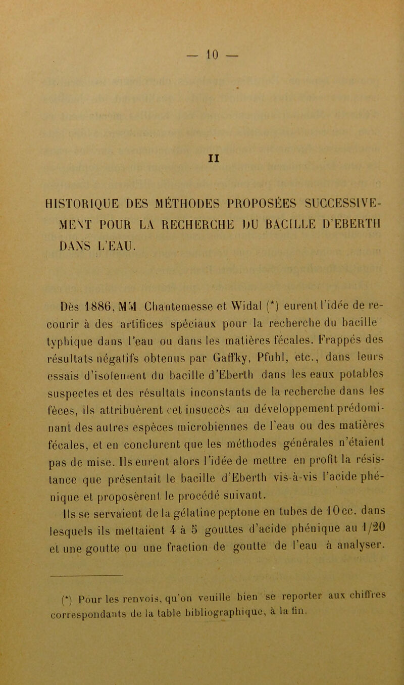 II HISTORIQUE DES MÉTHODES PROPOSÉES SUCCESSIVE- MENT POUR LA RECHERCHE DU BACILLE D’EBERTH DANS L’EAU. Dès 1886, MM Chanteniesse et Widal {*) eurent l’idée de re- courir à des artifices spéciaux pour la recherche du bacille typhique dans l’eau ou dans les matières fécales. Frappés des résultats négatifs obtenus par Gaffky, Pfuhl, etc., dans leurs essais d’isolement du bacille d’Eberth dans les eaux potables suspectes et des résultats inconstants de la recherche dans les fèces, ils attribuèrent cet insuccès au développement prédomi- nant des autres espèces microbiennes de Peau ou des matières fécales, et en conclurent que les méthodes générales n’étaient pas de mise. Ils eurent alors l’idée de mettre en profit la résis- tance que présentait le bacille d’Ëberth vis-à-vis 1 acide phé- nique et proposèrent le procédé suivant. Ils se servaient de la gélatine peptone en tubes de 1 Occ. dans lesquels ils mettaient 4 à 5 gouttes d’acide phénique au 1/-20 et une goutte ou une fraction de goutte de 1 eau à analyser. (*) Pour les renvois, qu'on veuille bien se reporter aux chiffies correspondants de la table bibliogi'aphif|ue, à la tin.