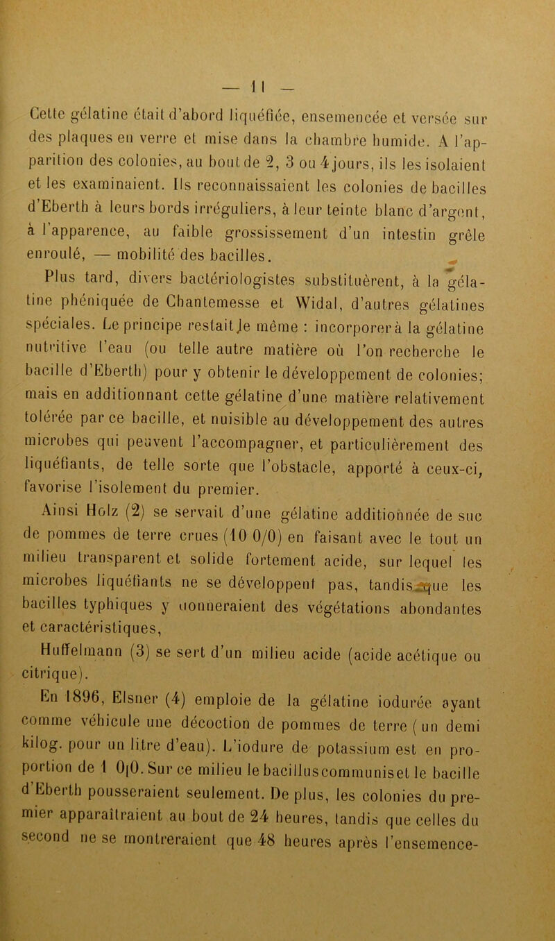 Celte gélatine était d’abord liquéfiée, ensemencée et versée sur des plaques en verre et mise dans la chambre humide. A l’ap- parition des colonies, au bout de 5, 3 ou 4 jours, ils les isolaient elles examinaient. Ils reconnaissaient les colonies de bacilles d’Eberth à leurs bords irréguliers, à leur teinte blanc d’argent, à l’apparence, au faible grossissement d’un intestin grêle enroulé, —mobilité des bacilles. ^ Plus tard, divers bactériologistes substituèrent, à la géla- tine phéniquée de Ghanlemesse et Widal, d’autres gélatines spéciales. Le principe restait je même : incorporera la gélatine nutritive l’eau (ou telle autre matière où l’on recherche le bacille d’Ebertb) pour y obtenir le développement de colonies; mais en additionnant cette gélatine d’une matière relativement tolérée par ce bacille, et nuisible au développement des autres microbes qui peuvent l’accompagner, et particulièrement des liquéfiants, de telle sorte que l’obstacle, apporté à ceux-ci, favorise l’isolement du premier. Ainsi Holz (2) se servait d’une gélatine additionnée de suc de pommes de terre crues (10 0/0) en faisant avec le tout un milieu transparent et solide fortement acide, sur lequel les microbes liquéfiants ne se développent pas, tandis^ue les bacilles typhiques y oonneraient des végétations abondantes et caractéristiques, Huffelmann (3) se sert d un milieu acide (acide acétique ou citrique). En 1896, EIsner (4) emploie de la gélatine iodurée ayant comme véhicule une décoction de pommes de terre ( un demi Lilog. pour un litre d eau). L’iodure de potassium est en pro- portion de 1 OjO. Sur ce milieu le bacilluscommuniset le bacille d Ebei th pousseraient seulement. De plus, les colonies du pre- mier apparaîtraient au bout de 24 heures, tandis que celles du second ne se montreraient que 48 heures après l’ensemence-