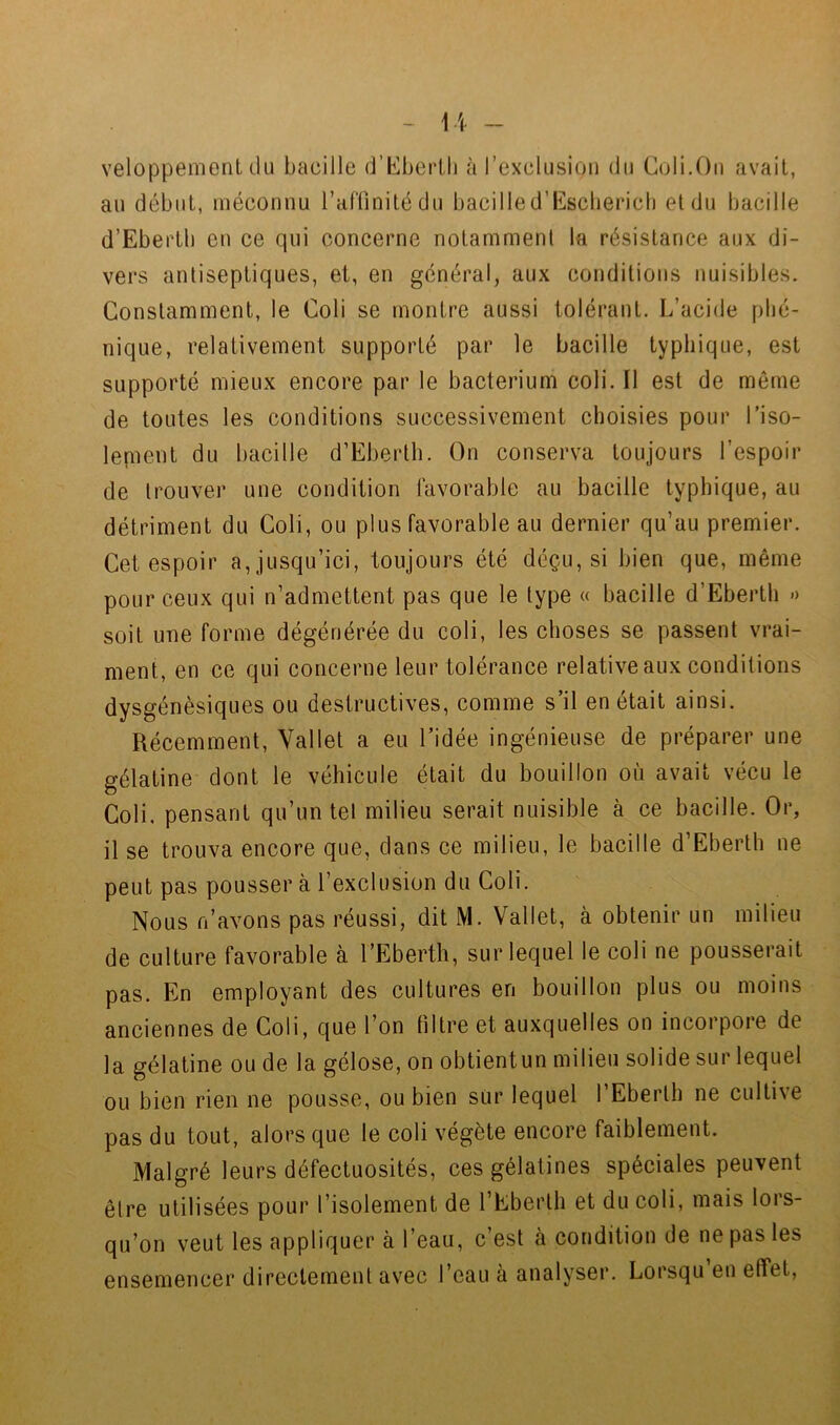 veloppement (.lu bacille (J’^berlli à rexclusioii du C(jli.Ou avait, au début, méconnu raflinitédu bacilled’Esclierich et du bacille d’Ebertb en ce qui concerne notamment la résistance aux di- vers antiseptiques, et, en général, aux conditions nuisibles. Constamment, le Coli se montre aussi tolérant. L’acide pbc- nique, relativement supporté par le bacille typhique, est supporté mieux encore par le bacterium coli. Il est de même de toutes les conditions successivement choisies pour l’iso- lepient du bacille d’Eberth. On conserva toujours l’espoir de trouver une condition favorable au bacille typhique, au détriment du Coli, ou plus favorable au dernier qu’au premier. Cet espoir a, jusqu’ici, toujours été déçu, si bien que, même pour ceux qui n’admettent pas que le type « bacille d’Eberth » soit une forme dégénérée du coli, les choses se passent vrai- ment, en ce qui concerne leur tolérance relative aux conditions dysgénèsiques ou destructives, comme s’il en était ainsi. Récemment, Vallet a eu l’idée ingénieuse de préparer une gélatine dont le véhicule était du bouillon où avait vécu le Coli. pensant qu’un tel milieu serait nuisible à ce bacille. Or, il se trouva encore que, dans ce milieu, le bacille d’Eberth ne peut pas pousser à l’exclusion du Coli. Nous fi’avons pas réussi, dit M. Vallet, à obtenir un milieu de culture favorable à l’Eberth, sur lequel le coli ne pousserait pas. En employant des cultures en bouillon plus ou moins anciennes de Coli, que l’on filtre et auxquelles on incorpore de la gélatine ou de la gélose, on obtientun milieu solide sur lequel ou bien rien ne pousse, ou bien sur lequel l’Eberlh ne cultive pas du tout, alors que le coli végète encore faiblement. Malgré leurs défectuosités, ces gélatines spéciales peuvent être utilisées pour l’isolement de l’Eberth et du coli, mais lors- qu’on veut les appliquer à l’eau, c’est à condition de ne pas les ensemencer directement avec l’eau à analyser. Lorsqu eu effet.