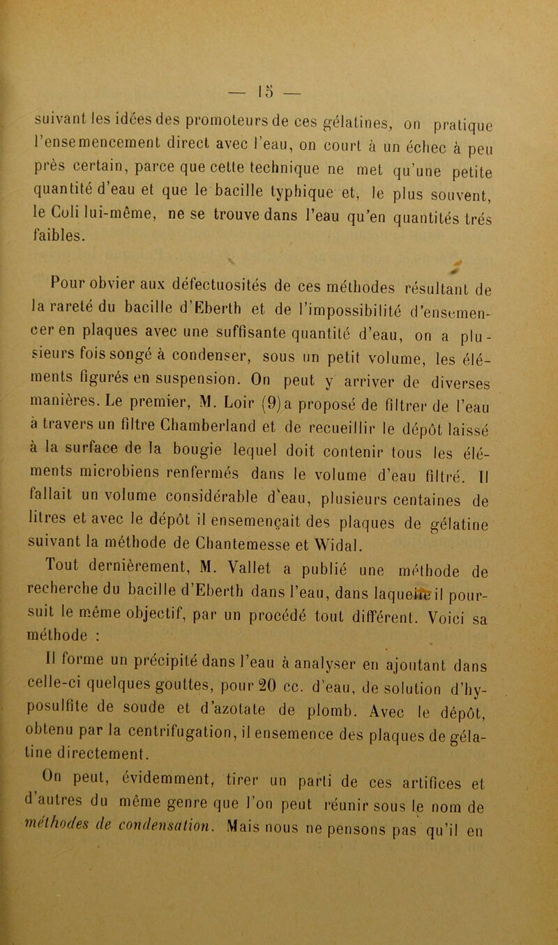 suivant les idées des promoteurs de ces gélatines, on pratique l’ensemencement direct avec l’eau, on court à un échec à peu près certain, parce que cetle technique ne met qu’une petite quantité d’eau et que le bacille typhique et, le plus souvent, le Coli lui-même, ne se trouve dans l’eau qu’en quantités très faibles. i Pour obvier aux défectuosités de ces méthodes résultant de la rareté du bacille d’Eberth et de l’impossibilité d’enscmen- ‘ ceren plaques avec une suffisante quantité d’eau, on a plu- [ sieurs fois songé à condenser, sous un petit volume, les élé- [■ ments figurés en suspension. On peut y arriver de diverses r manières. Le premier, M. Loir (9)a proposé de filtrer de l’eau \ à travers un filtre Chamberland et de recueillir le dépôt laissé , à la surface de la bougie lequel doit contenir tous les élé- ments microbiens renfermés dans le volume d’eau filtré. Il fallait un volume considérable d^eau, plusieurs centaines de ■ litres et avec le dépôt il ensemençait des plaques de gélatine suivant la méthode de Chantemesse et Widal. Tout dernièrement, M. Vallet a publié une métbode de recherche du bacille d’Eberth dans l’eau, dans laqueiî^il pour- suit le même objectif, par un procédé tout différent. Voici sa ; méthode : • Il forme un précipité dans l’eau à analyser en ajoutant dans celle-ci quelques gouttes, pour 20 cc. d’eau, de solution d’hy- posulfite de soude et d’azotate de plomb. Avec le dépôt, I obtenu par la centrifugation, il ensemence des plaques de géla- i tine directement. [. On peut, évidemment, tirer un parti de ces artifices et d autres du même genre que l’on peut réunir sous le nom de : méthodes de condensation. Mais nous ne pensons pas qu’il en