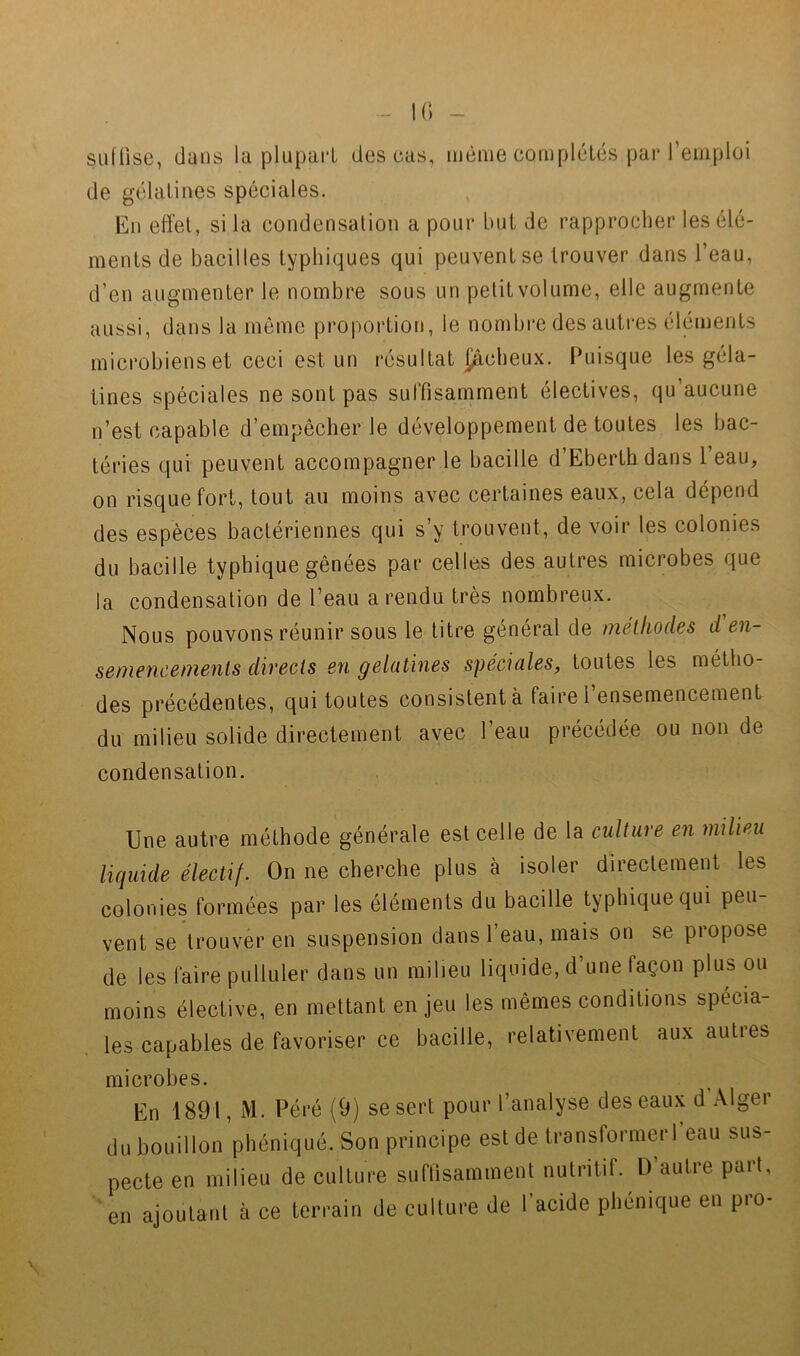 - K) ~ suffise, dans la plupart des cas, même complétés par l’emplüi de gélatines spéciales. En effet, si la condensation a pour but de rapprocher les élé- ments de bacilles typhiques qui peuvent se trouver dans l’eau, d’en augmenter le nombre sous un petit volume, elle augmente aussi, dans la môme proportion, le nombre des autres éléments microbiens et ceci est un résultat {âcbeux. Puisque les géla- tines spéciales ne sont pas sulTisamment électives, qu’aucune n’est capable d’empêcher le développement de toutes les bac- téries qui peuvent accompagner le bacille d’Eberthdans l’eau, on risque fort, tout au moins avec certaines eaux, cela dépend des espèces bactériennes qui s’y trouvent, de voir les colonies du bacille typhique gênées par celles des autres microbes que la condensation de l’eau a rendu très nombreux. Nous pouvons réunir sous le titre général de méthodes d en- semencements directs en gélatines spéciales, toutes les métho- des préeédentes, qui toutes consistent à faire l’ensemencement du milieu solide directement avec l’eau précédée ou non de condensation. Une autre méthode générale est celle de la culture en milieu liquide électif. On ne cherche plus à isoler directement les colonies formées par les éléments du bacille typhique qui peu- vent se trouver en suspension dans l’eau, mais on se propose de les faire pulluler dans un milieu liquide, d’une façon plus ou moins élective, en mettant en jeu les mêmes conditions spécia- les capables de favoriser ce bacille, relativement aux autres microbes. En 1891, M. Péré (9) se sert pour l’analyse des eaux d Alger du bouillon phéniqué. Son principe est de transformerfeau sus- pecte en milieu de culture suffisamment nutritif. D’autre part,