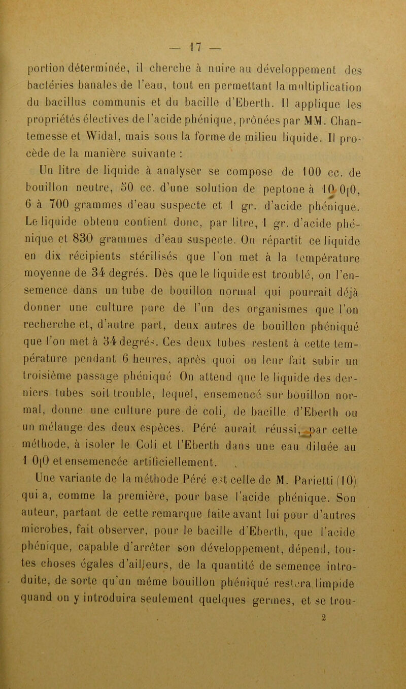 portion déterminée, il cherche à nuire an développement des bactéries banales de l’eau, tout en permettant la multiplication du bacillus communis et du bacille d’Eberth. Il applique les propriétés électives de l’acide phénique, prônées par MM. Ghan- temesse et Widal, mais sous la forme de milieu liquide. Il pro- cède de la manière suivante : Un litre de liquide à analyser se compose de 100 cc. de bouillon neutre, 50 cc. d’une solution de peptone à 10 0[0, 6 à 700 grammes d’eau suspecte et 1 gr. d’acide phénique. Le liquide obtenu contient dotic, par litre, 1 gr. d’acide phé- nique et 830 grammes d’eau suspecte. On répartit ce liquide en dix récipients stérilisés que l’on met à la température moyenne de 34 degrés. Dès que le liquide est troublé, on l’en- semence dans un tube de bouillon normal qui pourrait déjà donner une culture pure de l’un des organismes que l’on recherche et, d’autre part, deux autres de bouillon phéniqué que l’on met à 34 degrés. Ces deux tubes restent à cette tem- pérature pendant 6 heures, après quoi on leur fait subir un li’oisième passage phéniqué On attend que le liquide des der- niers tubes soit trouble, lequel, ensemencé sur bouillon nor- mal, donne une culture pure de coli, de bacille d’Eberth ou un mélange des deux espèces. Péré aurait réussi,^ar cette méthode, à isoler le Goli et l’Eberth dans une eau diluée au 1 0[0 et ensemencée artificiellement. Une variante de la méthode Péré est celle de M. Parietti f 10) f quia, comme la première, pour base l’acide phénique. Son ' auteur, partant de cette remarque taite avant lui poui* d’autres microbes, fait observer, pour le bacille d’Eberth, que l’acide phénique, capable d’arrêter son développement, dépend, tou- i tes choses égales d’ailjeui’s, de la quantité de semence intro- . duite, de sorte qu’un même bouillon phéniqué restera limpide quand on y introduira seulement quelques germes, et se trou- 2